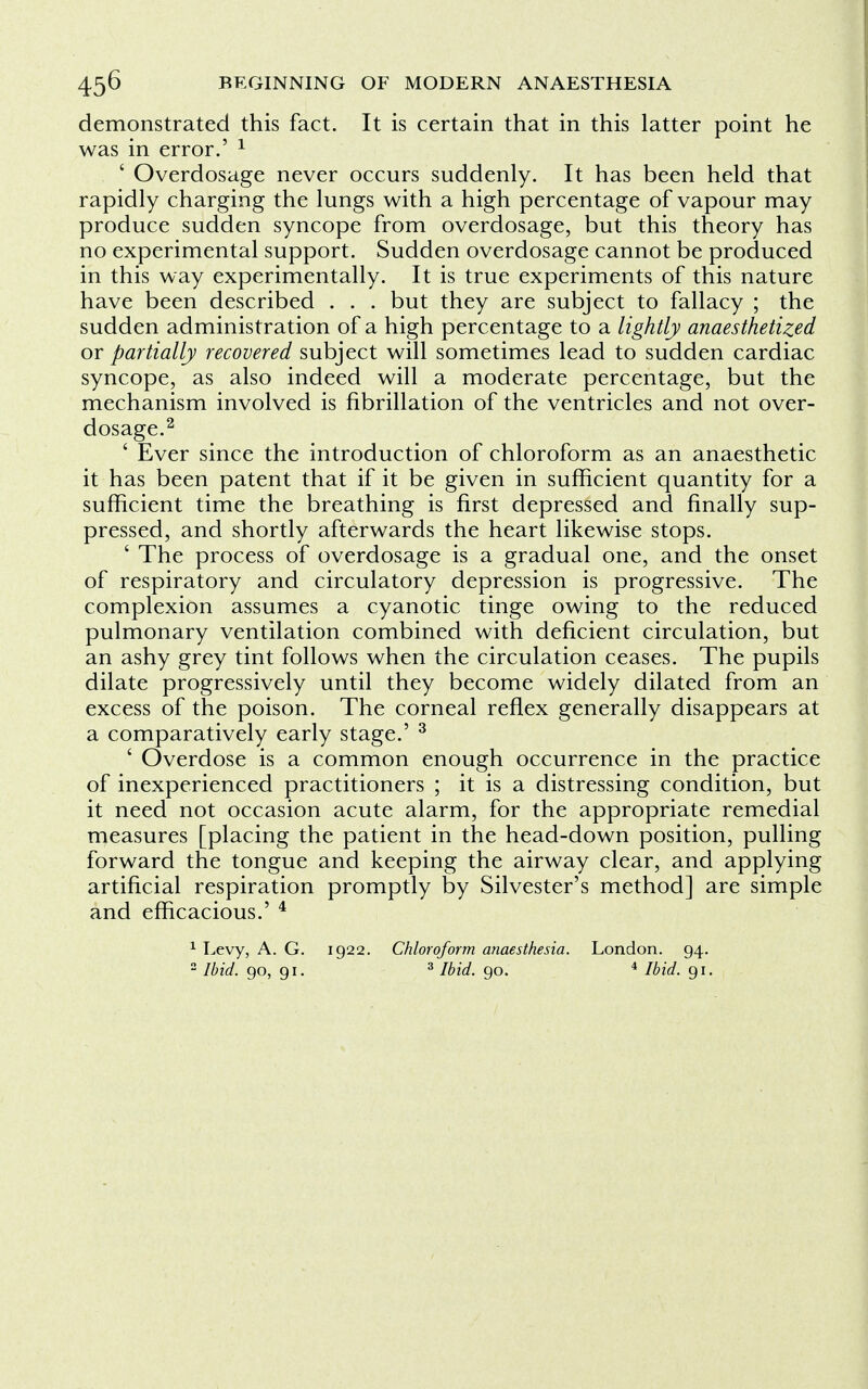 demonstrated this fact. It is certain that in this latter point he was in error.' 1 ' Overdosage never occurs suddenly. It has been held that rapidly charging the lungs with a high percentage of vapour may produce sudden syncope from overdosage, but this theory has no experimental support. Sudden overdosage cannot be produced in this way experimentally. It is true experiments of this nature have been described . . . but they are subject to fallacy ; the sudden administration of a high percentage to a lightly anaesthetized or partially recovered subject will sometimes lead to sudden cardiac syncope, as also indeed will a moderate percentage, but the mechanism involved is fibrillation of the ventricles and not over- dosage.2 ' Ever since the introduction of chloroform as an anaesthetic it has been patent that if it be given in sufficient quantity for a sufficient time the breathing is first depressed and finally sup- pressed, and shortly afterwards the heart likewise stops. ' The process of overdosage is a gradual one, and the onset of respiratory and circulatory depression is progressive. The complexion assumes a cyanotic tinge owing to the reduced pulmonary ventilation combined with deficient circulation, but an ashy grey tint follows when the circulation ceases. The pupils dilate progressively until they become widely dilated from an excess of the poison. The corneal reflex generally disappears at a comparatively early stage.' 3 ' Overdose is a common enough occurrence in the practice of inexperienced practitioners ; it is a distressing condition, but it need not occasion acute alarm, for the appropriate remedial measures [placing the patient in the head-down position, pulling forward the tongue and keeping the airway clear, and applying artificial respiration promptly by Silvester's method] are simple and efficacious.' 4 1 Levy, A. G. 1922. Chloroform anaesthesia. London. 94.