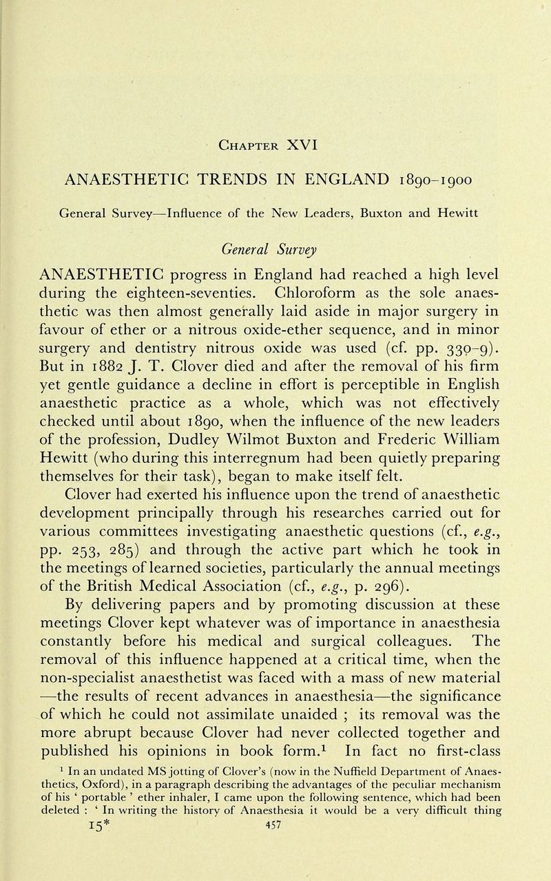 Chapter XVI ANAESTHETIC TRENDS IN ENGLAND 1890-1900 General Survey—Influence of the New Leaders, Buxton and Hewitt General Survey ANAESTHETIC progress in England had reached a high level during the eighteen-seventies. Chloroform as the sole anaes- thetic was then almost generally laid aside in major surgery in favour of ether or a nitrous oxide-ether sequence, and in minor surgery and dentistry nitrous oxide was used (cf. pp. 330-9). But in 1882 J. T. Clover died and after the removal of his firm yet gentle guidance a decline in effort is perceptible in English anaesthetic practice as a whole, which was not effectively checked until about 1890, when the influence of the new leaders of the profession, Dudley Wilmot Buxton and Frederic William Hewitt (who during this interregnum had been quietly preparing themselves for their task), began to make itself felt. Clover had exerted his influence upon the trend of anaesthetic development principally through his researches carried out for various committees investigating anaesthetic questions (cf., e.g., pp. 253, 285) and through the active part which he took in the meetings of learned societies, particularly the annual meetings of the British Medical Association (cf., e.g., p. 296). By delivering papers and by promoting discussion at these meetings Clover kept whatever was of importance in anaesthesia constantly before his medical and surgical colleagues. The removal of this influence happened at a critical time, when the non-specialist anaesthetist was faced with a mass of new material —the results of recent advances in anaesthesia—the significance of which he could not assimilate unaided ; its removal was the more abrupt because Clover had never collected together and published his opinions in book form.1 In fact no first-class 1 In an undated MS jotting of Clover's (now in the Nuffield Department of Anaes- thetics, Oxford), in a paragraph describing the advantages of the peculiar mechanism of his 6 portable ' ether inhaler, I came upon the following sentence, which had been deleted : ' In writing the history of Anaesthesia it would be a very difficult thing