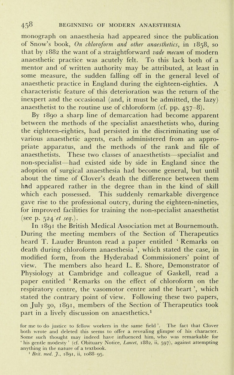 monograph on anaesthesia had appeared since the publication of Snow's book, On chloroform and other anaesthetics, in 1858, so that by 1882 the want of a straightforward vade mecum of modern anaesthetic practice was acutely felt. To this lack both of a mentor and of written authority may be attributed, at least in some measure, the sudden falling off in the general level of anaesthetic practice in England during the eighteen-eighties. A characteristic feature of this deterioration was the return of the inexpert and the occasional (and, it must be admitted, the lazy) anaesthetist to the routine use of chloroform (cf. pp. 437-8). By 1890 a sharp line of demarcation had become apparent between the methods of the specialist anaesthetists who, during the eighteen-eighties, had persisted in the discriminating use of various anaesthetic agents, each administered from an appro- priate apparatus, and the methods of the rank and file of anaesthetists. These two classes of anaesthetists—specialist and non-specialist—had existed side by side in England since the adoption of surgical anaesthesia had become general, but until about the time of Clover's death the difference between them had appeared rather in the degree than in the kind of skill which each possessed. This suddenly remarkable divergence gave rise to the professional outcry, during the eighteen-nineties, for improved facilities for training the non-specialist anaesthetist (see p. 524^ seq.). In 1891 the British Medical Association met at Bournemouth. During the meeting members of the Section of Therapeutics heard T. Lauder Brunton read a paper entitled ' Remarks on death during chloroform anaesthesia ', which stated the case, in modified form, from the Hyderabad Commissioners' point of view. The members also heard L. E. Shore, Demonstrator of Physiology at Cambridge and colleague of Gaskell, read a paper entitled ' Remarks on the effect of chloroform on the respiratory centre, the vasomotor centre and the heart ', which stated the contrary point of view. Following these two papers, on July 30, 1891, members of the Section of Therapeutics took part in a lively discussion on anaesthetics.1 for me to do justice to fellow workers in the same field '. The fact that Clover both wrote and deleted this seems to offer a revealing glimpse of his character. Some such thought may indeed have influenced him, who was remarkable for ' his gentle modesty ' (cf. Obituary Notice, Lancet, 1882, ii, 597), against attempting anything in the nature of a textbook.