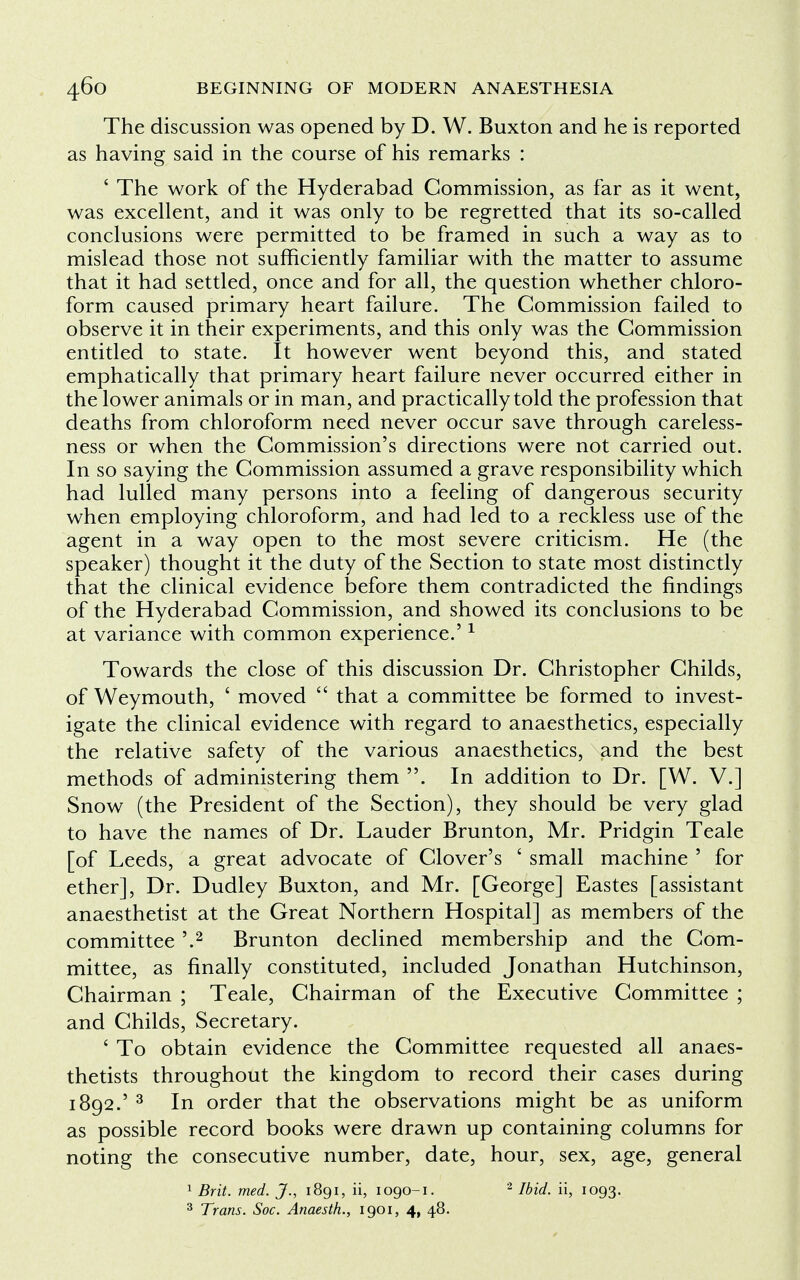 The discussion was opened by D. W. Buxton and he is reported as having said in the course of his remarks : ' The work of the Hyderabad Commission, as far as it went, was excellent, and it was only to be regretted that its so-called conclusions were permitted to be framed in such a way as to mislead those not sufficiently familiar with the matter to assume that it had settled, once and for all, the question whether chloro- form caused primary heart failure. The Commission failed to observe it in their experiments, and this only was the Commission entitled to state. It however went beyond this, and stated emphatically that primary heart failure never occurred either in the lower animals or in man, and practically told the profession that deaths from chloroform need never occur save through careless- ness or when the Commission's directions were not carried out. In so saying the Commission assumed a grave responsibility which had lulled many persons into a feeling of dangerous security when employing chloroform, and had led to a reckless use of the agent in a way open to the most severe criticism. He (the speaker) thought it the duty of the Section to state most distinctly that the clinical evidence before them contradicted the findings of the Hyderabad Commission, and showed its conclusions to be at variance with common experience.'1 Towards the close of this discussion Dr. Christopher Childs, of Weymouth, ' moved  that a committee be formed to invest- igate the clinical evidence with regard to anaesthetics, especially the relative safety of the various anaesthetics, and the best methods of administering them . In addition to Dr. [W. V.] Snow (the President of the Section), they should be very glad to have the names of Dr. Lauder Brunton, Mr. Pridgin Teale [of Leeds, a great advocate of Clover's ' small machine ' for ether], Dr. Dudley Buxton, and Mr. [George] Eastes [assistant anaesthetist at the Great Northern Hospital] as members of the committee '.2 Brunton declined membership and the Com- mittee, as finally constituted, included Jonathan Hutchinson, Chairman ; Teale, Chairman of the Executive Committee ; and Childs, Secretary. ' To obtain evidence the Committee requested all anaes- thetists throughout the kingdom to record their cases during 1892.' 3 In order that the observations might be as uniform as possible record books were drawn up containing columns for noting the consecutive number, date, hour, sex, age, general 1 Brit. med. J., 1891, ii, 1090-1. 2 Ibid, ii, 1093. 3 Trans. Soc. Anaesth., 1901, 4, 48.