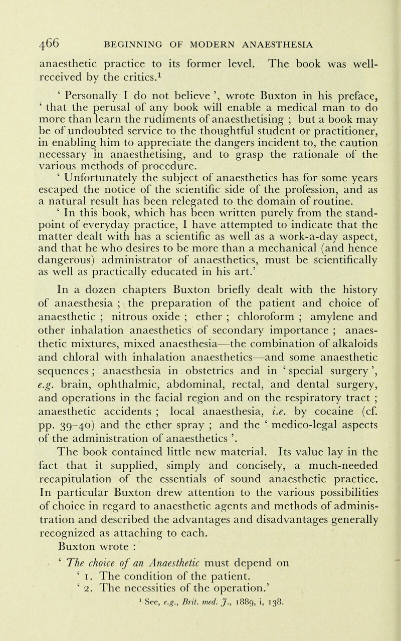 anaesthetic practice to its former level. The book was well- received by the critics.1 ' Personally I do not believe ', wrote Buxton in his preface, ' that the perusal of any book will enable a medical man to do more than learn the rudiments of anaesthetising ; but a book may be of undoubted service to the thoughtful student or practitioner, in enabling him to appreciate the dangers incident to, the caution necessary in anaesthetising, and to grasp the rationale of the various methods of procedure. ' Unfortunately the subject of anaesthetics has for some years escaped the notice of the scientific side of the profession, and as a natural result has been relegated to the domain of routine. ' In this book, which has been written purely from the stand- point of everyday practice, I have attempted to indicate that the matter dealt with has a scientific as well as a work-a-day aspect, and that he who desires to be more than a mechanical (and hence dangerous) administrator of anaesthetics, must be scientifically as well as practically educated in his art.' In a dozen chapters Buxton briefly dealt with the history of anaesthesia ; the preparation of the patient and choice of anaesthetic ; nitrous oxide ; ether ; chloroform ; amylene and other inhalation anaesthetics of secondary importance ; anaes- thetic mixtures, mixed anaesthesia—the combination of alkaloids and chloral with inhalation anaesthetics—and some anaesthetic sequences ; anaesthesia in obstetrics and in ' special surgery e.g. brain, ophthalmic, abdominal, rectal, and dental surgery, and operations in the facial region and on the respiratory tract ; anaesthetic accidents ; local anaesthesia, i.e. by cocaine (cf. pp. 39-40) and the ether spray ; and the ' medico-legal aspects of the administration of anaesthetics '. The book contained little new material. Its value lay in the fact that it supplied, simply and concisely, a much-needed recapitulation of the essentials of sound anaesthetic practice. In particular Buxton drew attention to the various possibilities of choice in regard to anaesthetic agents and methods of adminis- tration and described the advantages and disadvantages generally recognized as attaching to each. Buxton wrote : ' The choice of an Anaesthetic must depend on ' 1. The condition of the patient. ' 2. The necessities of the operation.' 1 See, e.g., Brit. med. J., 1889, i, 138.