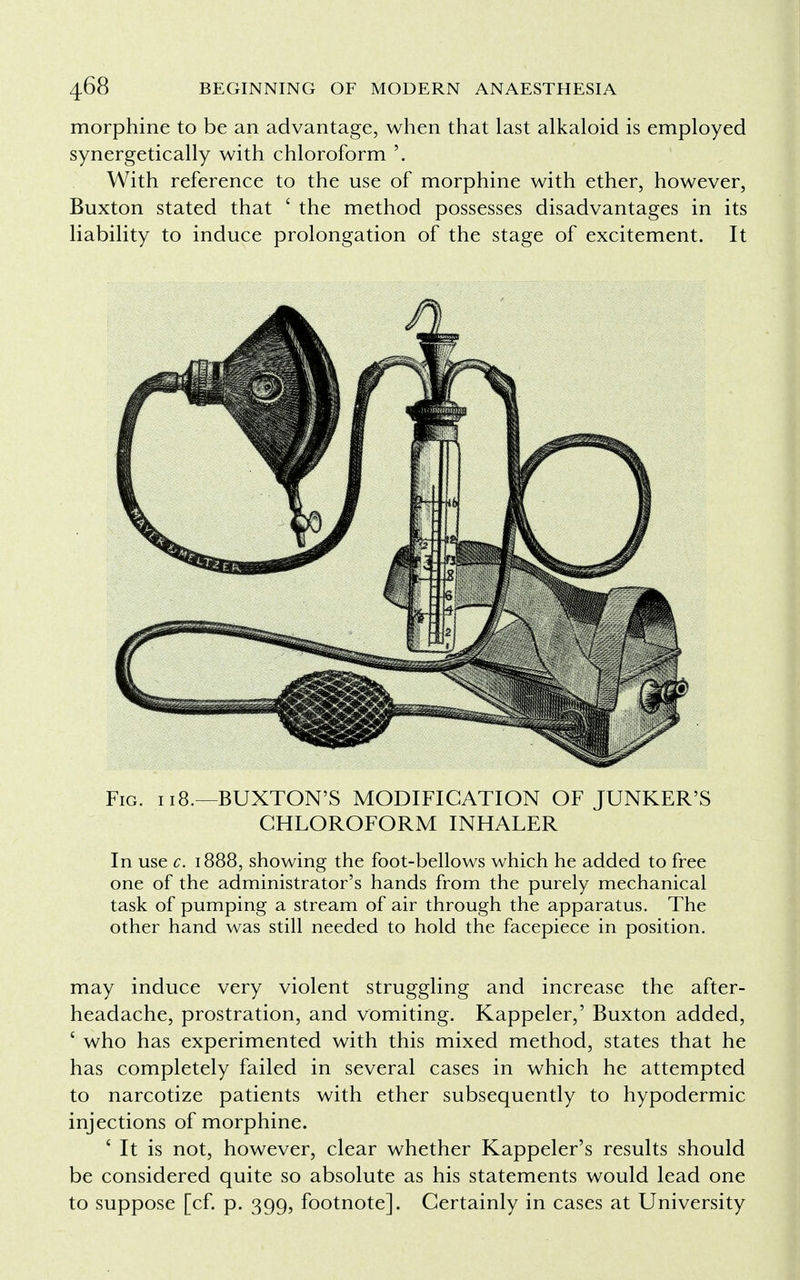 morphine to be an advantage, when that last alkaloid is employed synergetically with chloroform With reference to the use of morphine with ether, however, Buxton stated that ' the method possesses disadvantages in its liability to induce prolongation of the stage of excitement. It Fig. i 18.—BUXTON'S MODIFICATION OF JUNKER'S CHLOROFORM INHALER In use c. 1888, showing the foot-bellows which he added to free one of the administrator's hands from the purely mechanical task of pumping a stream of air through the apparatus. The other hand was still needed to hold the facepiece in position. may induce very violent struggling and increase the after- headache, prostration, and vomiting. Kappeler,' Buxton added, ' who has experimented with this mixed method, states that he has completely failed in several cases in which he attempted to narcotize patients with ether subsequently to hypodermic injections of morphine. 4 It is not, however, clear whether Kappeler's results should be considered quite so absolute as his statements would lead one to suppose [cf. p. 399, footnote]. Certainly in cases at University