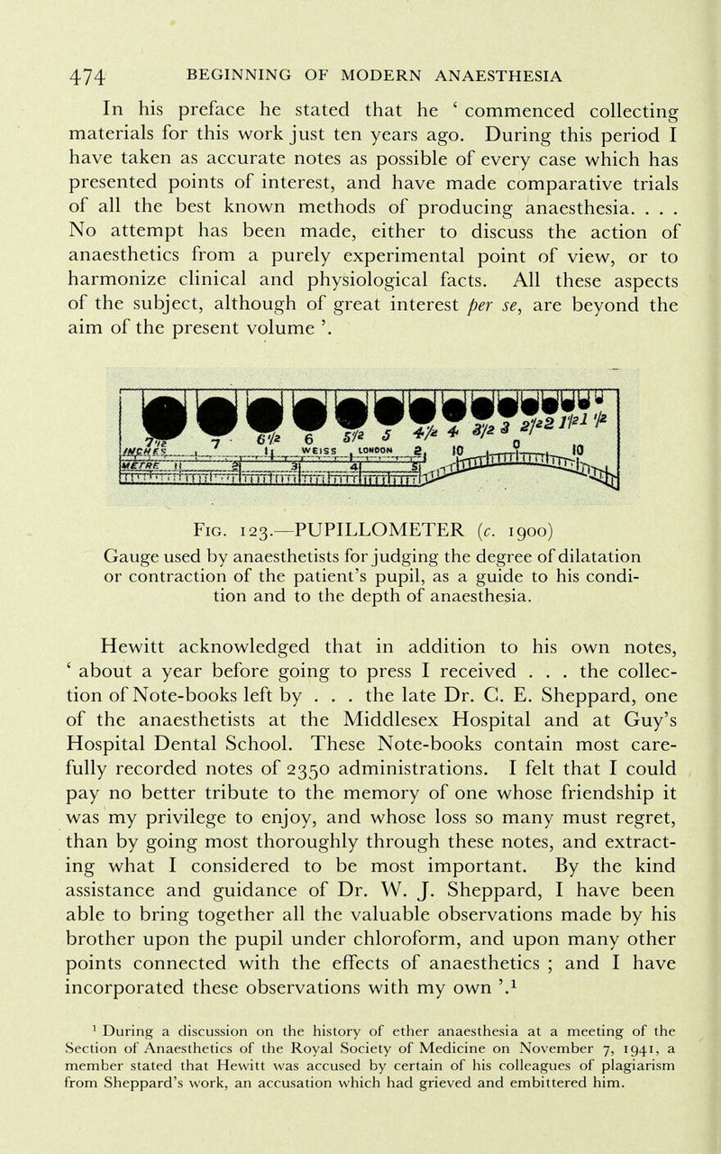 In his preface he stated that he ' commenced collecting materials for this work just ten years ago. During this period I have taken as accurate notes as possible of every case which has presented points of interest, and have made comparative trials of all the best known methods of producing anaesthesia. . . . No attempt has been made, either to discuss the action of anaesthetics from a purely experimental point of view, or to harmonize clinical and physiological facts. All these aspects of the subject, although of great interest per se, are beyond the aim of the present volume '. Fig. 123.—PUPILLOMETER (c. 1900) Gauge used by anaesthetists forjudging the degree of dilatation or contraction of the patient's pupil, as a guide to his condi- tion and to the depth of anaesthesia. Hewitt acknowledged that in addition to his own notes, ' about a year before going to press I received . . . the collec- tion of Note-books left by . . . the late Dr. C. E. Sheppard, one of the anaesthetists at the Middlesex Hospital and at Guy's Hospital Dental School. These Note-books contain most care- fully recorded notes of 2350 administrations. I felt that I could pay no better tribute to the memory of one whose friendship it was my privilege to enjoy, and whose loss so many must regret, than by going most thoroughly through these notes, and extract- ing what I considered to be most important. By the kind assistance and guidance of Dr. W. J. Sheppard, I have been able to bring together all the valuable observations made by his brother upon the pupil under chloroform, and upon many other points connected with the effects of anaesthetics ; and I have incorporated these observations with my own \x 1 During a discussion on the history of ether anaesthesia at a meeting of the Section of Anaesthetics of the Royal Society of Medicine on November 7, 1941, a member stated that Hewitt was accused by certain of his colleagues of plagiarism from Sheppard's work, an accusation which had grieved and embittered him.