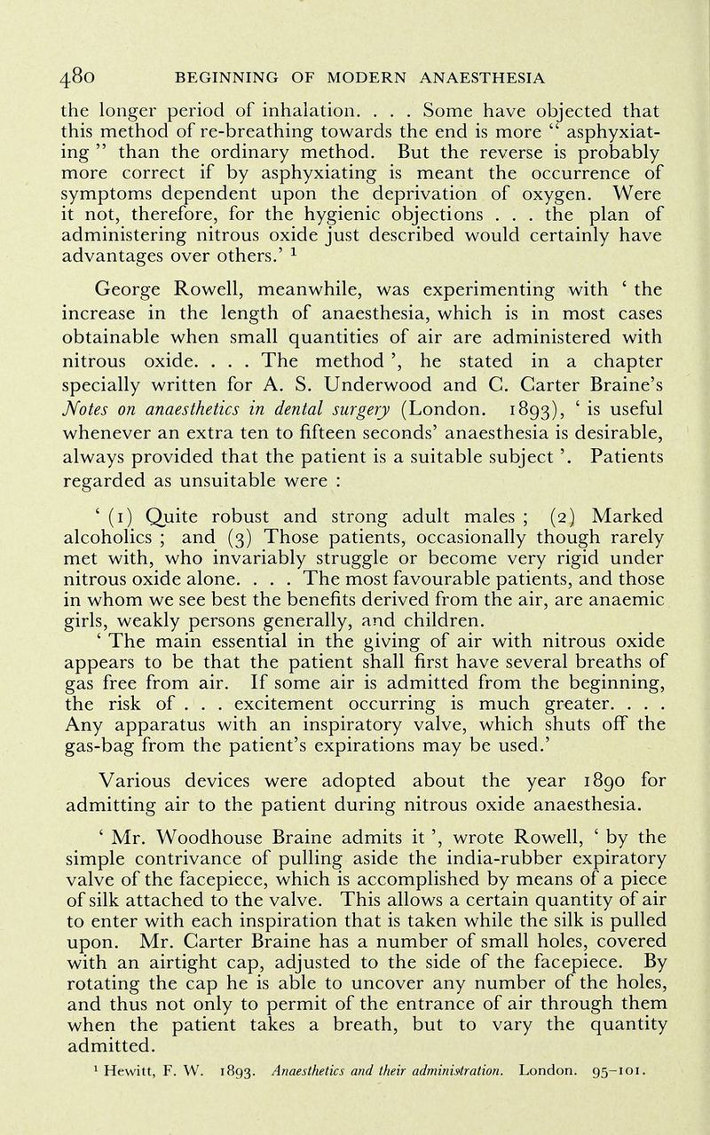 the longer period of inhalation. . . . Some have objected that this method of re-breathing towards the end is more  asphyxiat- ing  than the ordinary method. But the reverse is probably more correct if by asphyxiating is meant the occurrence of symptoms dependent upon the deprivation of oxygen. Were it not, therefore, for the hygienic objections . . . the plan of administering nitrous oxide just described would certainly have advantages over others.' 1 George Rowell, meanwhile, was experimenting with ' the increase in the length of anaesthesia, which is in most cases obtainable when small quantities of air are administered with nitrous oxide. . . . The method ', he stated in a chapter specially written for A. S. Underwood and C. Garter Braine's Notes on anaesthetics in dental surgery (London. 1893), ' is useful whenever an extra ten to fifteen seconds' anaesthesia is desirable, always provided that the patient is a suitable subject '. Patients regarded as unsuitable were : ' (1) Quite robust and strong adult males ; (2) Marked alcoholics ; and (3) Those patients, occasionally though rarely met with, who invariably struggle or become very rigid under nitrous oxide alone. . . . The most favourable patients, and those in whom we see best the benefits derived from the air, are anaemic girls, weakly persons generally, and children. ' The main essential in the giving of air with nitrous oxide appears to be that the patient shall first have several breaths of gas free from air. If some air is admitted from the beginning, the risk of . . . excitement occurring is much greater. . . . Any apparatus with an inspiratory valve, which shuts off the gas-bag from the patient's expirations may be used.' Various devices were adopted about the year 1890 for admitting air to the patient during nitrous oxide anaesthesia. ' Mr. Woodhouse Braine admits it ', wrote Rowell, ' by the simple contrivance of pulling aside the india-rubber expiratory valve of the facepiece, which is accomplished by means of a piece of silk attached to the valve. This allows a certain quantity of air to enter with each inspiration that is taken while the silk is pulled upon. Mr. Carter Braine has a number of small holes, covered with an airtight cap, adjusted to the side of the facepiece. By rotating the cap he is able to uncover any number of the holes, and thus not only to permit of the entrance of air through them when the patient takes a breath, but to vary the quantity admitted.