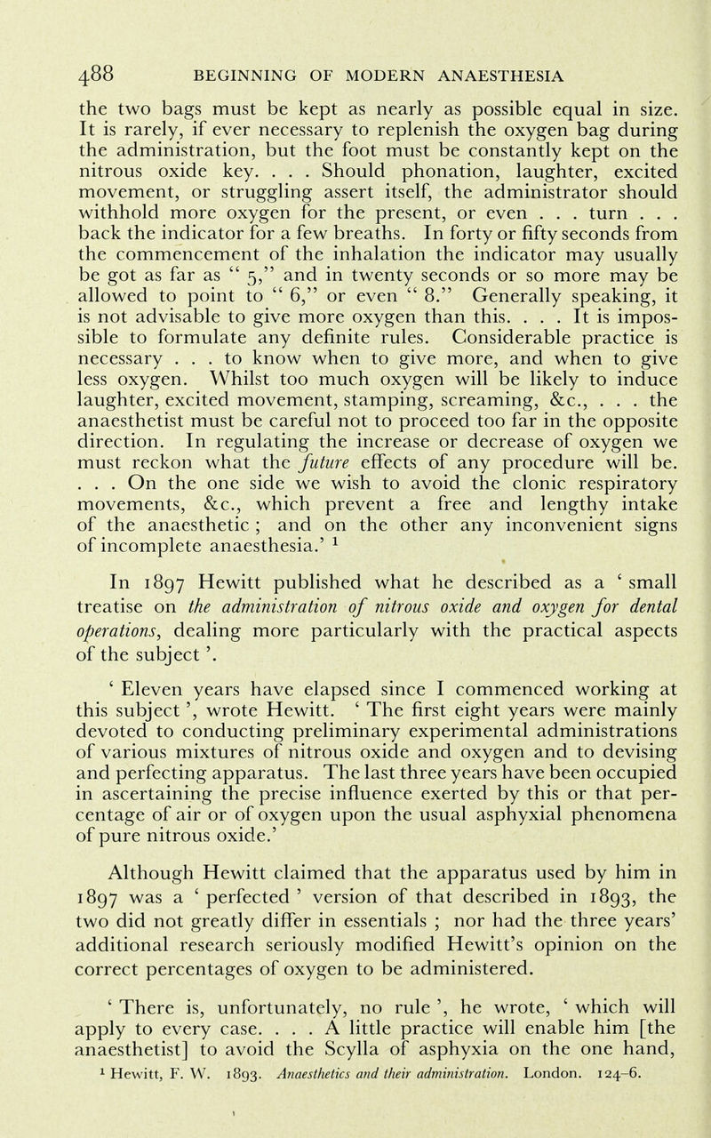 the two bags must be kept as nearly as possible equal in size. It is rarely, if ever necessary to replenish the oxygen bag during the administration, but the foot must be constantly kept on the nitrous oxide key. . . . Should phonation, laughter, excited movement, or struggling assert itself, the administrator should withhold more oxygen for the present, or even . . . turn . . . back the indicator for a few breaths. In forty or fifty seconds from the commencement of the inhalation the indicator may usually be got as far as  5, and in twenty seconds or so more may be allowed to point to  6, or even  8. Generally speaking, it is not advisable to give more oxygen than this. ... It is impos- sible to formulate any definite rules. Considerable practice is necessary ... to know when to give more, and when to give less oxygen. Whilst too much oxygen will be likely to induce laughter, excited movement, stamping, screaming, &c, . . . the anaesthetist must be careful not to proceed too far in the opposite direction. In regulating the increase or decrease of oxygen we must reckon what the future effects of any procedure will be. . . . On the one side we wish to avoid the clonic respiratory movements, &c, which prevent a free and lengthy intake of the anaesthetic ; and on the other any inconvenient signs of incomplete anaesthesia.' 1 In 1897 Hewitt published what he described as a ' small treatise on the administration of nitrous oxide and oxygen for dental operations, dealing more particularly with the practical aspects of the subject'. ' Eleven years have elapsed since I commenced working at this subject', wrote Hewitt. ' The first eight years were mainly devoted to conducting preliminary experimental administrations of various mixtures of nitrous oxide and oxygen and to devising and perfecting apparatus. The last three years have been occupied in ascertaining the precise influence exerted by this or that per- centage of air or of oxygen upon the usual asphyxial phenomena of pure nitrous oxide.' Although Hewitt claimed that the apparatus used by him in 1897 was a ' perfected ' version of that described in 1893, the two did not greatly differ in essentials ; nor had the three years' additional research seriously modified Hewitt's opinion on the correct percentages of oxygen to be administered. ' There is, unfortunately, no rule ', he wrote, ' which will apply to every case. ... A little practice will enable him [the anaesthetist] to avoid the Scylla of asphyxia on the one hand,