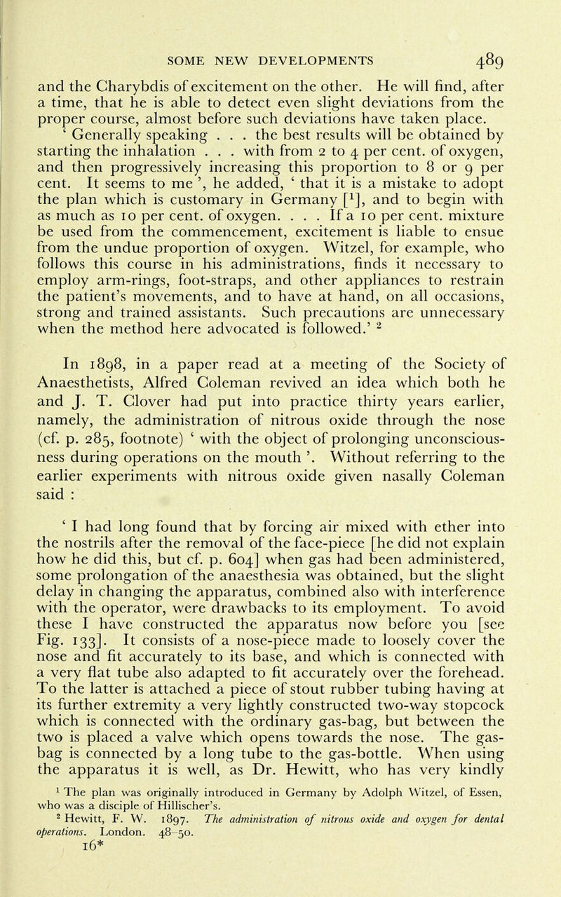 and the Charybdis of excitement on the other. He will find, after a time, that he is able to detect even slight deviations from the proper course, almost before such deviations have taken place. ' Generally speaking . . . the best results will be obtained by starting the inhalation . . . with from 2 to 4 per cent, of oxygen, and then progressively increasing this proportion to 8 or 9 per cent. It seems to me ', he added, ' that it is a mistake to adopt the plan which is customary in Germany f1], and to begin with as much as 10 per cent, of oxygen. . . . If a 10 per cent, mixture be used from the commencement, excitement is liable to ensue from the undue proportion of oxygen. Witzel, for example, who follows this course in his administrations, finds it necessary to employ arm-rings, foot-straps, and other appliances to restrain the patient's movements, and to have at hand, on all occasions, strong and trained assistants. Such precautions are unnecessary when the method here advocated is followed.' 2 In 1898, in a paper read at a meeting of the Society of Anaesthetists, Alfred Coleman revived an idea which both he and J. T. Clover had put into practice thirty years earlier, namely, the administration of nitrous oxide through the nose (cf. p. 285, footnote) ' with the object of prolonging unconscious- ness during operations on the mouth '. Without referring to the earlier experiments with nitrous oxide given nasally Coleman said : ' I had long found that by forcing air mixed with ether into the nostrils after the removal of the face-piece [he did not explain how he did this, but cf. p. 604] when gas had been administered, some prolongation of the anaesthesia was obtained, but the slight delay in changing the apparatus, combined also with interference with the operator, were drawbacks to its employment. To avoid these I have constructed the apparatus now before you [see Fig- I33]- ^ consists of a nose-piece made to loosely cover the nose and fit accurately to its base, and which is connected with a very flat tube also adapted to fit accurately over the forehead. To the latter is attached a piece of stout rubber tubing having at its further extremity a very lightly constructed two-way stopcock which is connected with the ordinary gas-bag, but between the two is placed a valve which opens towards the nose. The gas- bag is connected by a long tube to the gas-bottle. When using the apparatus it is well, as Dr. Hewitt, who has very kindly 1 The plan was originally introduced in Germany by Adolph Witzel, of Essen, who was a disciple of Hillischer's. 2 Hewitt, F. W. 1897. The administration of nitrous oxide and oxygen for dental operations. London. 48-50. 16*