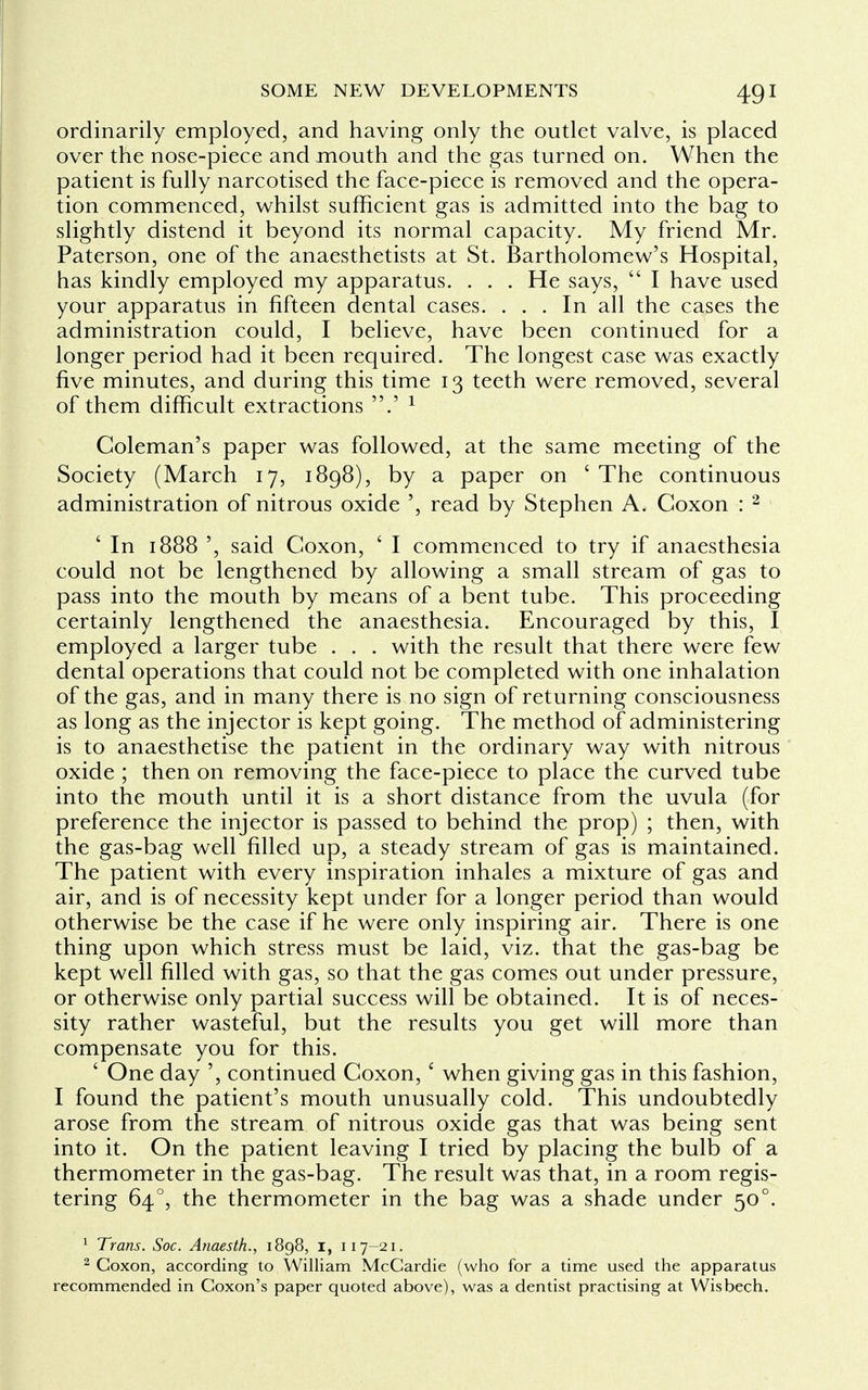 ordinarily employed, and having only the outlet valve, is placed over the nose-piece and mouth and the gas turned on. When the patient is fully narcotised the face-piece is removed and the opera- tion commenced, whilst sufficient gas is admitted into the bag to slightly distend it beyond its normal capacity. My friend Mr. Paterson, one of the anaesthetists at St. Bartholomew's Hospital, has kindly employed my apparatus. . . . He says,  I have used your apparatus in fifteen dental cases. ... In all the cases the administration could, I believe, have been continued for a longer period had it been required. The longest case was exactly five minutes, and during this time 13 teeth were removed, several of them difficult extractions .' 1 Coleman's paper was followed, at the same meeting of the Society (March 17, 1898), by a paper on ' The continuous administration of nitrous oxide ', read by Stephen A. Coxon : 2 ' In 1888 ', said Coxon, ' I commenced to try if anaesthesia could not be lengthened by allowing a small stream of gas to pass into the mouth by means of a bent tube. This proceeding certainly lengthened the anaesthesia. Encouraged by this, I employed a larger tube . . . with the result that there were few dental operations that could not be completed with one inhalation of the gas, and in many there is no sign of returning consciousness as long as the injector is kept going. The method of administering is to anaesthetise the patient in the ordinary way with nitrous oxide ; then on removing the face-piece to place the curved tube into the mouth until it is a short distance from the uvula (for preference the injector is passed to behind the prop) ; then, with the gas-bag well filled up, a steady stream of gas is maintained. The patient with every inspiration inhales a mixture of gas and air, and is of necessity kept under for a longer period than would otherwise be the case if he were only inspiring air. There is one thing upon which stress must be laid, viz. that the gas-bag be kept well filled with gas, so that the gas comes out under pressure, or otherwise only partial success will be obtained. It is of neces- sity rather wasteful, but the results you get will more than compensate you for this. ' One day ', continued Coxon, c when giving gas in this fashion, I found the patient's mouth unusually cold. This undoubtedly arose from the stream of nitrous oxide gas that was being sent into it. On the patient leaving I tried by placing the bulb of a thermometer in the gas-bag. The result was that, in a room regis- tering 640, the thermometer in the bag was a shade under 500. 1 Trans. Soc. Anaesth., 1898, 1, 117-21. 2 Coxon, according to William McCardie (who for a time used the apparatus recommended in Goxon's paper quoted above), was a dentist practising at Wisbech.