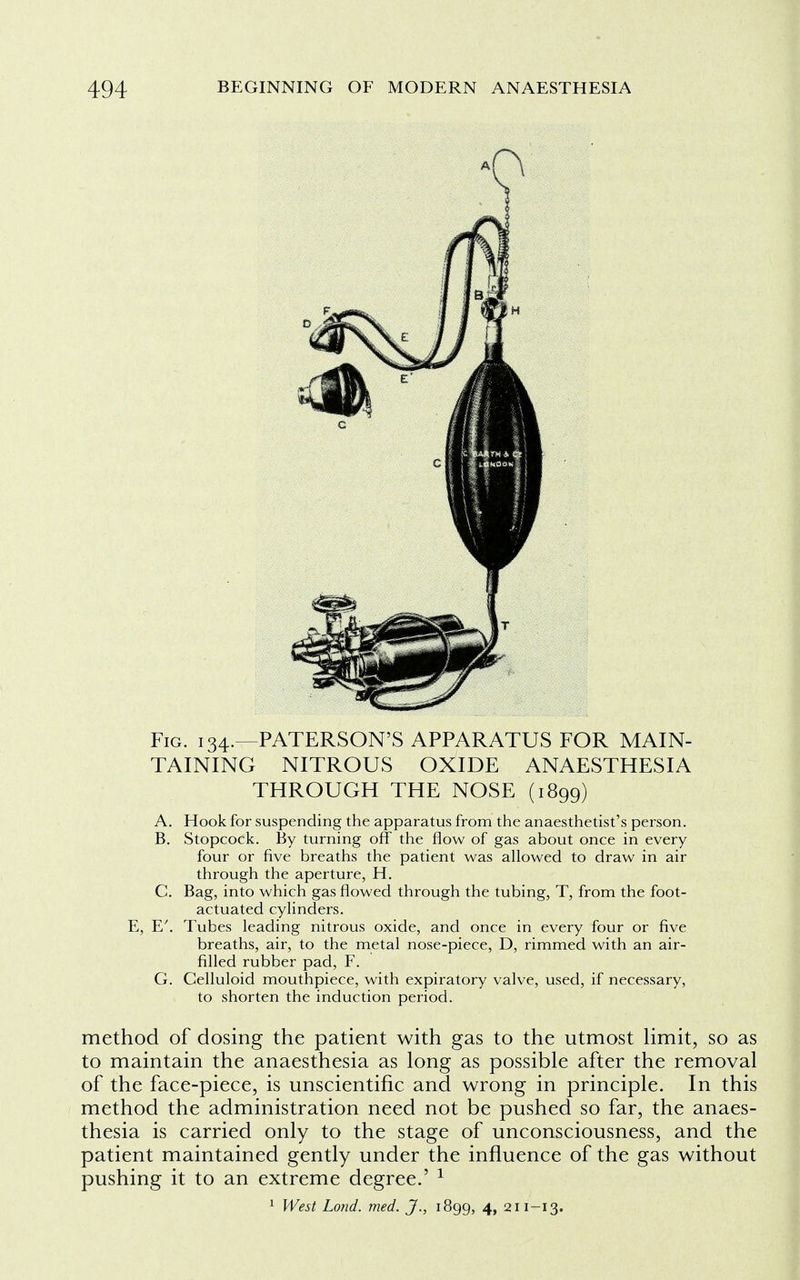 Fig. 134.—PATERSON'S APPARATUS FOR MAIN- TAINING NITROUS OXIDE ANAESTHESIA THROUGH THE NOSE (1899) A. Hook for suspending the apparatus from the anaesthetist's person. B. Stopcock. By turning off the flow of gas about once in every four or five breaths the patient was allowed to draw in air through the aperture, H. C. Bag, into which gas flowed through the tubing, T, from the foot- actuated cylinders. E, E'. Tubes leading nitrous oxide, and once in every four or five breaths, air, to the metal nose-piece, D, rimmed with an air- filled rubber pad, F. G. Celluloid mouthpiece, with expiratory valve, used, if necessary, to shorten the induction period. method of dosing the patient with gas to the utmost limit, so as to maintain the anaesthesia as long as possible after the removal of the face-piece, is unscientific and wrong in principle. In this method the administration need not be pushed so far, the anaes- thesia is carried only to the stage of unconsciousness, and the patient maintained gently under the influence of the gas without pushing it to an extreme degree.' 1 1 West Lond. med. J., 1899, 4, 211-13.