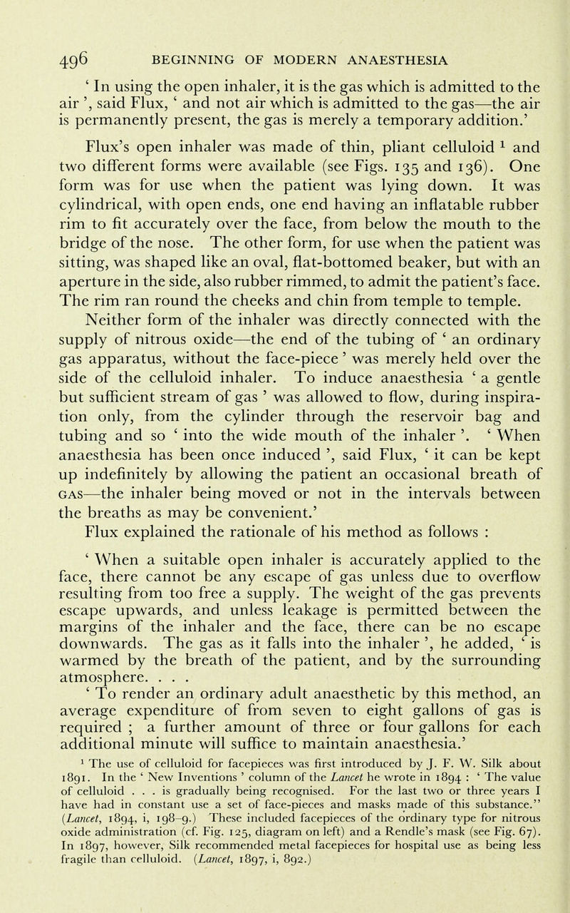 ' In using the open inhaler, it is the gas which is admitted to the air said Flux, ' and not air which is admitted to the gas—the air is permanently present, the gas is merely a temporary addition.' Flux's open inhaler was made of thin, pliant celluloid 1 and two different forms were available (see Figs. 135 and 136). One form was for use when the patient was lying down. It was cylindrical, with open ends, one end having an inflatable rubber rim to fit accurately over the face, from below the mouth to the bridge of the nose. The other form, for use when the patient was sitting, was shaped like an oval, flat-bottomed beaker, but with an aperture in the side, also rubber rimmed, to admit the patient's face. The rim ran round the cheeks and chin from temple to temple. Neither form of the inhaler was directly connected with the supply of nitrous oxide—the end of the tubing of - an ordinary gas apparatus, without the face-piece 5 was merely held over the side of the celluloid inhaler. To induce anaesthesia ' a gentle but sufficient stream of gas ' was allowed to flow, during inspira- tion only, from the cylinder through the reservoir bag and tubing and so ' into the wide mouth of the inhaler '. ' When anaesthesia has been once induced ', said Flux, ' it can be kept up indefinitely by allowing the patient an occasional breath of gas—the inhaler being moved or not in the intervals between the breaths as may be convenient.' Flux explained the rationale of his method as follows : ' When a suitable open inhaler is accurately applied to the face, there cannot be any escape of gas unless due to overflow resulting from too free a supply. The weight of the gas prevents escape upwards, and unless leakage is permitted between the margins of the inhaler and the face, there can be no escape downwards. The gas as it falls into the inhaler ', he added, ' is warmed by the breath of the patient, and by the surrounding atmosphere. . . . ' To render an ordinary adult anaesthetic by this method, an average expenditure of from seven to eight gallons of gas is required ; a further amount of three or four gallons for each additional minute will suffice to maintain anaesthesia.' 1 The use of celluloid for facepieces was first introduced by J. F. W. Silk about 1891. In the ' New Inventions ' column of the Lancet he wrote in 1894 : ' The value of celluloid ... is gradually being recognised. For the last two or three years I have had in constant use a set of face-pieces and masks made of this substance. (Lancet, 1894, i, 198-9.) These included facepieces of the ordinary type for nitrous oxide administration (cf. Fig. 125, diagram on left) and a Rendle's mask (see Fig. 67). In 1897, however, Silk recommended metal facepieces for hospital use as being less fragile than celluloid. (Lancet, 1897, i, 892.)