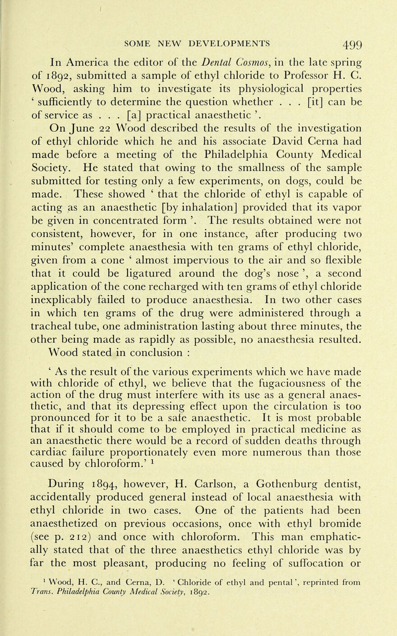 I SOME NEW DEVELOPMENTS 499 In America the editor of the Dental Cosmos, in the late spring of 1892, submitted a sample of ethyl chloride to Professor H. C. Wood, asking him to investigate its physiological properties c sufficiently to determine the question whether . . . [it] can be of service as . . . [a] practical anaesthetic'. On June 22 Wood described the results of the investigation of ethyl chloride which he and his associate David Cerna had made before a meeting of the Philadelphia County Medical Society. He stated that owing to the smallness of the sample submitted for testing only a few experiments, on dogs, could be made. These showed ' that the chloride of ethyl is capable of acting as an anaesthetic [by inhalation] provided that its vapor be given in concentrated form '. The results obtained were not consistent, however, for in one instance, after producing two minutes' complete anaesthesia with ten grams of ethyl chloride, given from a cone ' almost impervious to the air and so flexible that it could be ligatured around the dog's nose ', a second application of the cone recharged with ten grams of ethyl chloride inexplicably failed to produce anaesthesia. In two other cases in which ten grams of the drug were administered through a tracheal tube, one administration lasting about three minutes, the other being made as rapidly as possible, no anaesthesia resulted. Wood stated in conclusion : ' As the result of the various experiments which we have made with chloride of ethyl, we believe that the fugaciousness of the action of the drug must interfere with its use as a general anaes- thetic, and that its depressing effect upon the circulation is too pronounced for it to be a safe anaesthetic. It is most probable that if it should come to be employed in practical medicine as an anaesthetic there would be a record of sudden deaths through cardiac failure proportionately even more numerous than those caused by chloroform.' 1 During 1894, however, H. Carlson, a Gothenburg dentist, accidentally produced general instead of local anaesthesia with ethyl chloride in two cases. One of the patients had been anaesthetized on previous occasions, once with ethyl bromide (see p. 212) and once with chloroform. This man emphatic- ally stated that of the three anaesthetics ethyl chloride was by far the most pleasant, producing no feeling of suffocation or 1 Wood, H. C, and Cerna, D. ' Chloride of ethyl and pental', reprinted from