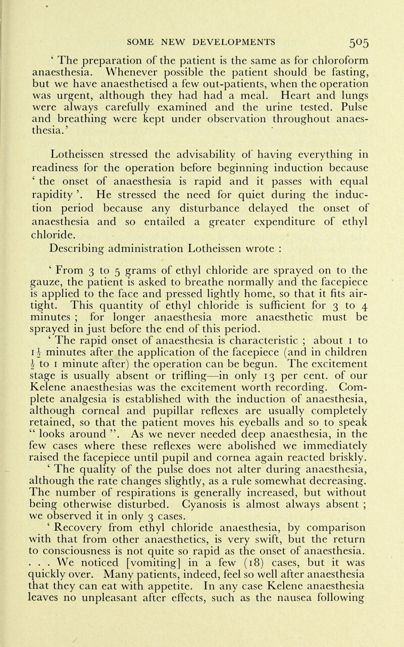 ' The preparation of the patient is the same as for chloroform anaesthesia. Whenever possible the patient should be fasting, but we have anaesthetised a few out-patients, when the operation was urgent, although they had had a meal. Heart and lungs were always carefully examined and the urine tested. Pulse and breathing were kept under observation throughout anaes- thesia.' Lotheissen stressed the advisability of having everything in readiness for the operation before beginning induction because ' the onset of anaesthesia is rapid and it passes with equal rapidity '. He stressed the need for quiet during the induc- tion period because any disturbance delayed the onset of anaesthesia and so entailed a greater expenditure of ethyl chloride. Describing administration Lotheissen wrote : ' From 3 to 5 grams of ethyl chloride are sprayed on to the gauze, the patient is asked to breathe normally and the facepiece is applied to the face and pressed lightly home, so that it fits air- tight. This quantity of ethyl chloride is sufficient for 3 to 4 minutes ; for longer anaesthesia more anaesthetic must be sprayed in just before the end of this period. ' The rapid onset of anaesthesia is characteristic ; about 1 to 1-J minutes after the application of the facepiece (and in children \ to 1 minute after) the operation can be begun. The excitement stage is usually absent or trifling—in only 13 per cent, of our Kelene anaesthesias was the excitement worth recording. Com- plete analgesia is established with the induction of anaesthesia, although corneal and pupillar reflexes are usually completely retained, so that the patient moves his eyeballs and so to speak  looks around . As we never needed deep anaesthesia, in the few cases where these reflexes were abolished we immediately raised the facepiece until pupil and cornea again reacted briskly. ' The quality of the pulse does not alter during anaesthesia, although the rate changes slightly, as a rule somewhat decreasing. The number of respirations is generally increased, but without being otherwise disturbed. Cyanosis is almost always absent ; we observed it in only 3 cases. ' Recovery from ethyl chloride anaesthesia, by comparison with that from other anaesthetics, is very swift, but the return to consciousness is not quite so rapid as the onset of anaesthesia. . . . We noticed [vomiting] in a few (18) cases, but it was quickly over. Many patients, indeed, feel so well after anaesthesia that they can eat with appetite. In any case Kelene anaesthesia leaves no unpleasant after effects, such as the nausea following