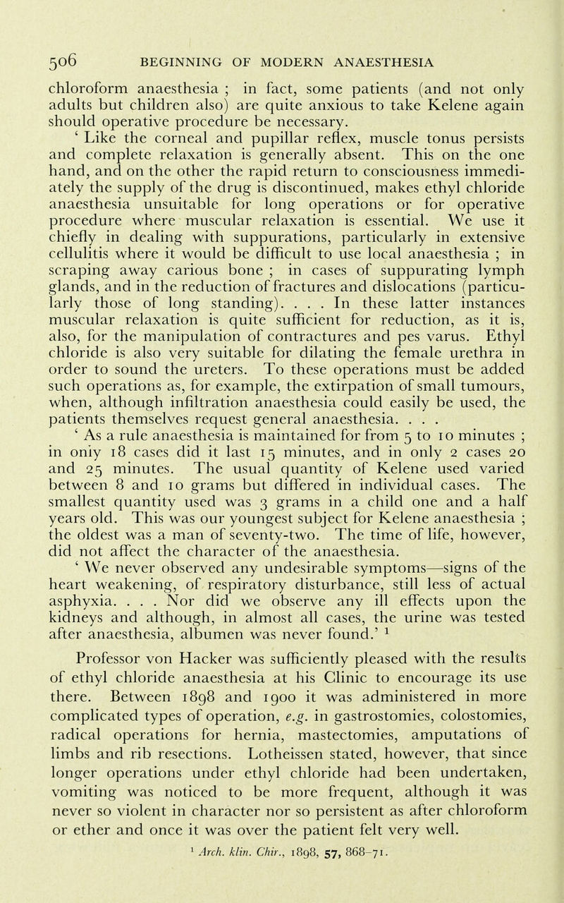 chloroform anaesthesia ; in fact, some patients (and not only adults but children also) are quite anxious to take Kelene again should operative procedure be necessary. ' Like the corneal and pupillar reflex, muscle tonus persists and complete relaxation is generally absent. This on the one hand, and on the other the rapid return to consciousness immedi- ately the supply of the drug is discontinued, makes ethyl chloride anaesthesia unsuitable for long operations or for operative procedure where muscular relaxation is essential. We use it chiefly in dealing with suppurations, particularly in extensive cellulitis where it would be difficult to use local anaesthesia ; in scraping away carious bone ; in cases of suppurating lymph glands, and in the reduction of fractures and dislocations (particu- larly those of long standing). ... In these latter instances muscular relaxation is quite sufficient for reduction, as it is, also, for the manipulation of contractures and pes varus. Ethyl chloride is also very suitable for dilating the female urethra in order to sound the ureters. To these operations must be added such operations as, for example, the extirpation of small tumours, when, although infiltration anaesthesia could easily be used, the patients themselves request general anaesthesia. . . . ' As a rule anaesthesia is maintained for from 5 to 10 minutes ; in only 18 cases did it last 15 minutes, and in only 2 cases 20 and 25 minutes. The usual quantity of Kelene used varied between 8 and 10 grams but differed in individual cases. The smallest quantity used was 3 grams in a child one and a half years old. This was our youngest subject for Kelene anaesthesia ; the oldest was a man of seventy-two. The time of life, however, did not affect the character of the anaesthesia. ' We never observed any undesirable symptoms—signs of the heart weakening, of respiratory disturbance, still less of actual asphyxia. . . . Nor did we observe any ill effects upon the kidneys and although, in almost all cases, the urine was tested after anaesthesia, albumen was never found.' 1 Professor von Hacker was sufficiently pleased with the results of ethyl chloride anaesthesia at his Clinic to encourage its use there. Between 1898 and 1900 it was administered in more complicated types of operation, e.g. in gastrostomies, colostomies, radical operations for hernia, mastectomies, amputations of limbs and rib resections. Lotheissen stated, however, that since longer operations under ethyl chloride had been undertaken, vomiting was noticed to be more frequent, although it was never so violent in character nor so persistent as after chloroform or ether and once it was over the patient felt very well. 1 Arch. klin. Chir., 1898, 57, 868-71.