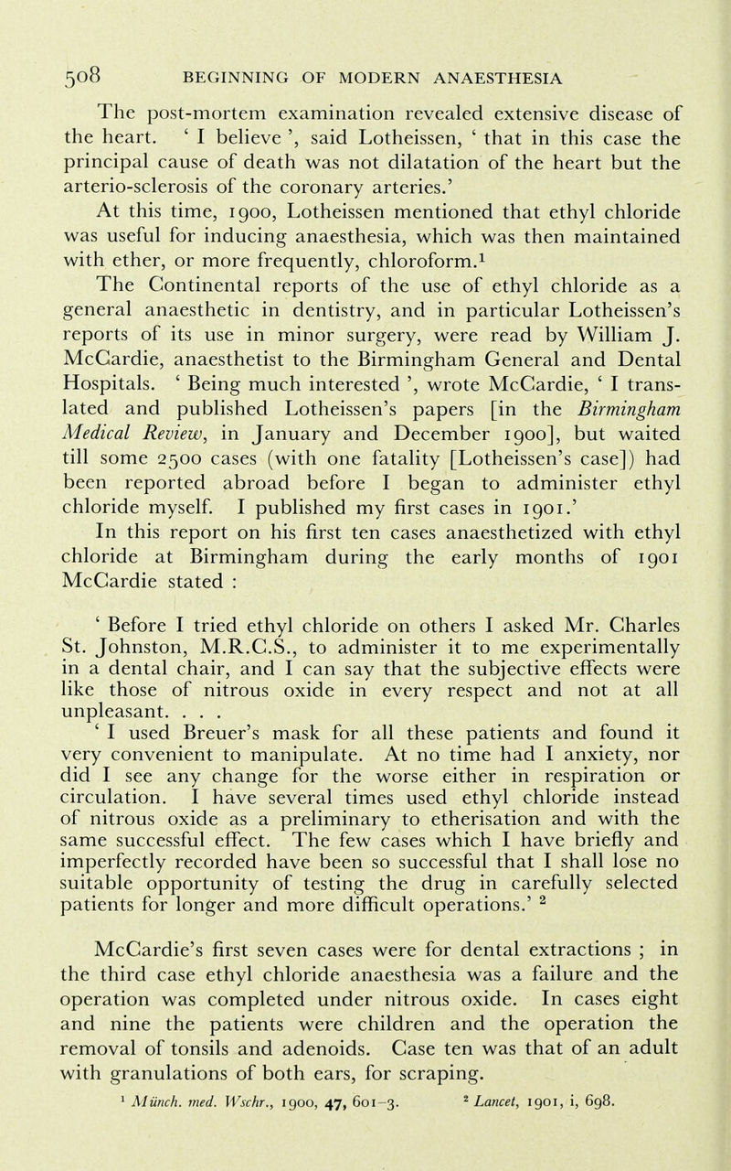 The post-mortem examination revealed extensive disease of the heart. ' I believe said Lotheissen, ' that in this case the principal cause of death was not dilatation of the heart but the arterio-sclerosis of the coronary arteries.' At this time, 1900, Lotheissen mentioned that ethyl chloride was useful for inducing anaesthesia, which was then maintained with ether, or more frequently, chloroform.1 The Continental reports of the use of ethyl chloride as a general anaesthetic in dentistry, and in particular Lotheissen's reports of its use in minor surgery, were read by William J. McCardie, anaesthetist to the Birmingham General and Dental Hospitals. ' Being much interested ', wrote McCardie, ' I trans- lated and published Lotheissen's papers [in the Birmingham Medical Review, in January and December 1900], but waited till some 2500 cases (with one fatality [Lotheissen's case]) had been reported abroad before I began to administer ethyl chloride myself. I published my first cases in 1901.' In this report on his first ten cases anaesthetized with ethyl chloride at Birmingham during the early months of 1901 McCardie stated : ' Before I tried ethyl chloride on others I asked Mr. Charles St. Johnston, M.R.C.S., to administer it to me experimentally in a dental chair, and I can say that the subjective effects were like those of nitrous oxide in every respect and not at all unpleasant. . . . ' I used Breuer's mask for all these patients and found it very convenient to manipulate. At no time had I anxiety, nor did I see any change for the worse either in respiration or circulation. I have several times used ethyl chloride instead of nitrous oxide as a preliminary to etherisation and with the same successful effect. The few cases which I have briefly and imperfectly recorded have been so successful that I shall lose no suitable opportunity of testing the drug in carefully selected patients for longer and more difficult operations.' 2 McCardie's first seven cases were for dental extractions ; in the third case ethyl chloride anaesthesia was a failure and the operation was completed under nitrous oxide. In cases eight and nine the patients were children and the operation the removal of tonsils and adenoids. Case ten was that of an adult with granulations of both ears, for scraping. 1 Munch, med. Wschr., 1900, 47, 601-3. 2 Lancet, 1901, i, 698.