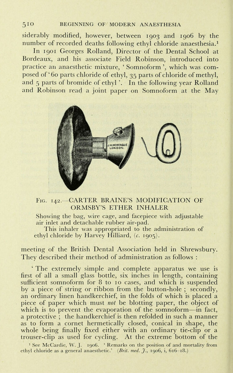 siderably modified, however, between 1903 and 1906 by the number of recorded deaths following ethyl chloride anaesthesia.1 In 1901 Georges Rolland, Director of the Dental School at Bordeaux, and his associate Field Robinson, introduced into practice an anaesthetic mixture, ' Somnoform ', which was com- posed of' 60 parts chloride of ethyl, 35 parts of chloride of methyl, and 5 parts of bromide of ethyl '. In the following year Rolland and Robinson read a joint paper on Somnoform at the May Fig. 142.—CARTER BRAINE'S MODIFICATION OF ORMSBY'S ETHER INHALER Showing the bag, wire cage, and facepiece with adjustable air inlet and detachable rubber air-pad. This inhaler was appropriated to the administration of ethyl chloride by Harvey Hilliard, (c. 1905). meeting of the British Dental Association held in Shrewsbury. They described their method of administration as follows : ' The extremely simple and complete apparatus we use is first of all a small glass bottle, six inches in length, containing sufficient somnoform for 8 to 10 cases, and which is suspended by a piece of string or ribbon from the button-hole ; secondly, an ordinary linen handkerchief, in the folds of which is placed a piece of paper which must not be blotting paper, the object of which is to prevent the evaporation of the somnoform—in fact, a protective ; the handkerchief is then refolded in such a manner as to form a cornet hermetically closed, conical in shape, the whole being finally fixed either with an ordinary tie-clip or a trouser-clip as used for cycling. At the extreme bottom of the 1 See McCardie, W. J. 1906. ' Remarks on the position of and mortality from