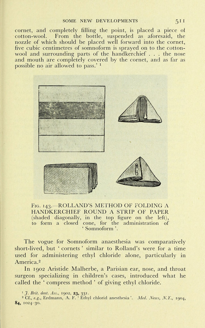 cornet, and completely rilling the point, is placed a piece of cotton-wool. From the bottle, suspended as aforesaid, the nozzle of which should be placed well forward into the cornet, five cubic centimetres of somnoform is sprayed on to the cotton- wool and surrounding parts of the handkerchief . . . the nose and mouth are completely covered by the cornet, and as far as possible no air allowed to pass.' 1 Fig. 143.—ROLLAND'S METHOD OF FOLDING A HANDKERCHIEF ROUND A STRIP OF PAPER (shaded diagonally, in the top figure on the left), to form a closed cone, for the administration of ' Somnoform '. The vogue for Somnoform anaesthesia was comparatively short-lived, but ' cornets ' similar to Rolland's were for a time used for administering ethyl chloride alone, particularly in America.2 In 1902 Aristide Malherbe, a Parisian ear, nose, and throat surgeon specializing in children's cases, introduced what he called the ' compress method ' of giving ethyl chloride. 1 J. Brit. dent. Ass., 1902, 23, 331. 2 Cf., e.g., Erdmann, A. F. ' Ethyl chlorid anesthesia'. Med. News, N.T., 1904, 84, 1024-30.