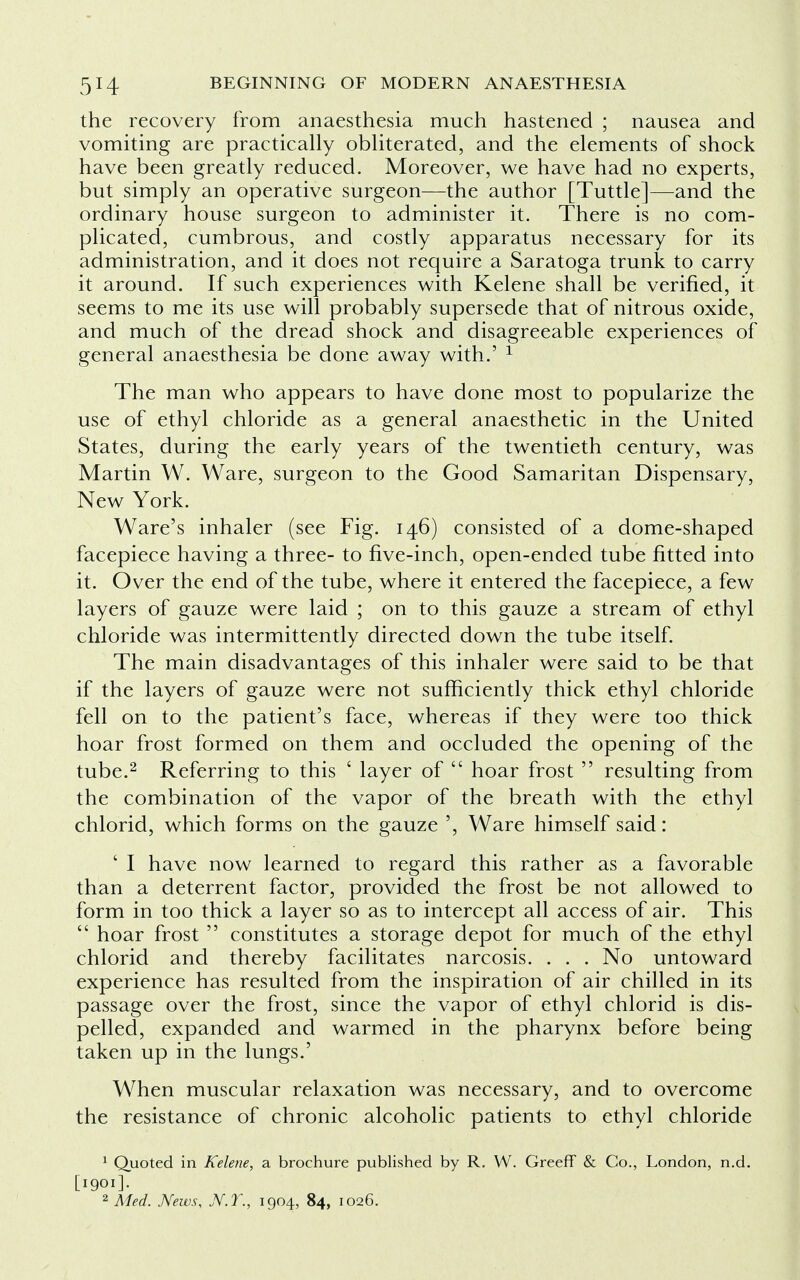 the recovery from anaesthesia much hastened ; nausea and vomiting are practically obliterated, and the elements of shock have been greatly reduced. Moreover, we have had no experts, but simply an operative surgeon—the author [Tuttle]—and the ordinary house surgeon to administer it. There is no com- plicated, cumbrous, and costly apparatus necessary for its administration, and it does not require a Saratoga trunk to carry it around. If such experiences with Kelene shall be verified, it seems to me its use will probably supersede that of nitrous oxide, and much of the dread shock and disagreeable experiences of general anaesthesia be done away with.' 1 The man who appears to have done most to popularize the use of ethyl chloride as a general anaesthetic in the United States, during the early years of the twentieth century, was Martin W. Ware, surgeon to the Good Samaritan Dispensary, New York. Ware's inhaler (see Fig. 146) consisted of a dome-shaped facepiece having a three- to five-inch, open-ended tube fitted into it. Over the end of the tube, where it entered the facepiece, a few layers of gauze were laid ; on to this gauze a stream of ethyl chloride was intermittently directed down the tube itself. The main disadvantages of this inhaler were said to be that if the layers of gauze were not sufficiently thick ethyl chloride fell on to the patient's face, whereas if they were too thick hoar frost formed on them and occluded the opening of the tube.2 Referring to this ' layer of  hoar frost  resulting from the combination of the vapor of the breath with the ethyl chlorid, which forms on the gauze ', Ware himself said: ' I have now learned to regard this rather as a favorable than a deterrent factor, provided the frost be not allowed to form in too thick a layer so as to intercept all access of air. This  hoar frost  constitutes a storage depot for much of the ethyl chlorid and thereby facilitates narcosis. . . . No untoward experience has resulted from the inspiration of air chilled in its passage over the frost, since the vapor of ethyl chlorid is dis- pelled, expanded and warmed in the pharynx before being taken up in the lungs.' When muscular relaxation was necessary, and to overcome the resistance of chronic alcoholic patients to ethyl chloride 1 Quoted in Kelene, a brochure published by R. W. Greeff & Co., London, n.d. [1901]. 2 Med. News, JV.T., 1904, 84, 1026.