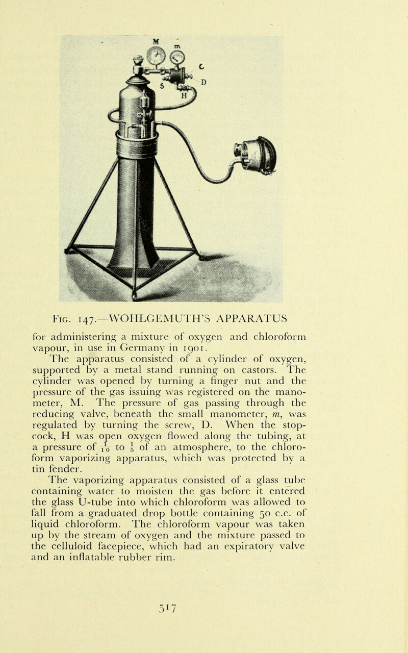 Fig. 147.—WOHLGEMUTH^ APPARATUS for administering a mixture of oxygen and chloroform vapour, in use in Germany in 1901. The apparatus consisted of a cylinder of oxygen, supported by a metal stand running on castors. The cylinder was opened by turning a finger nut and the pressure of the gas issuing was registered on the mano- meter, M. The pressure of gas passing through the reducing valve, beneath the small manometer, m, was regulated by turning the screw, D. When the stop- cock, H was open oxygen flowed along the tubing, at a pressure of yo to J of an atmosphere, to the chloro- form vaporizing apparatus, which was protected by a tin fender. The vaporizing apparatus consisted of a glass tube containing water to moisten the gas before it entered the glass U-tube into which chloroform was allowed to fall from a graduated drop bottle containing 50 c.c. of liquid chloroform. The chloroform vapour was taken up by the stream of oxygen and the mixture passed to the celluloid facepiece, which had an expiratory valve and an inflatable rubber rim.