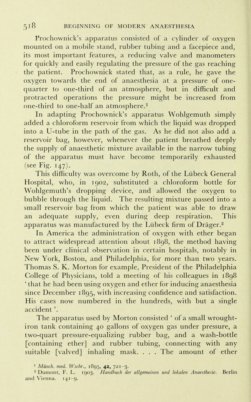 Prochownick's apparatus consisted of a cylinder of oxygen mounted on a mobile stand, rubber tubing and a facepiece and, its most important features, a reducing valve and manometers for quickly and easily regulating the pressure of the gas reaching the patient. Prochownick stated that, as a rule, he gave the oxygen towards the end of anaesthesia at a pressure of one- quarter to one-third of an atmosphere, but in difficult and protracted operations the pressure might be increased from one-third to one-half an atmosphere.1 In adapting Prochownick's apparatus Wohlgemuth simply added a chloroform reservoir from which the liquid was dropped into a U-tube in the path of the gas. As he did not also add a reservoir bag, however, whenever the patient breathed deeply the supply of anaesthetic mixture available in the narrow tubing of the apparatus must have become temporarily exhausted (see Fig. 147). This difficulty was overcome by Roth, of the Liibeck General Hospital, who, in 1902, substituted a chloroform bottle for Wohlgemuth's dropping device, and allowed the oxygen to bubble through the liquid. The resulting mixture passed into a small reservoir bag from which the patient was able to draw an adequate supply, even during deep respiration. This apparatus was manufactured by the Liibeck firm of Drager.2 In America the administration of oxygen with ether began to attract widespread attention about 1898, the method having been under clinical observation in certain hospitals, notably in New York, Boston, and Philadelphia, for more than two years. Thomas S. K. Morton for example, President of the Philadelphia College of Physicians, told a meeting of his colleagues in 1898 ' that he had been using oxygen and ether for inducing anaesthesia since December 1895, with increasing confidence and satisfaction. His cases now numbered in the hundreds, with but a single accident '. The apparatus used by Morton consisted ' of a small wrought- iron tank containing 40 gallons of oxygen gas under pressure, a two-quart pressure-equalizing rubber bag, and a wash-bottle [containing ether] and rubber tubing, connecting with any suitable [valved] inhaling mask. . . . The amount of ether 1 Munch, med. Wschr., 1895, 42> 72I~3- 2 Dumont, F. L. 1903. Handbuch der allgemeinen und lokalen Anaesthesie. Berlin and Vienna. 141-9-