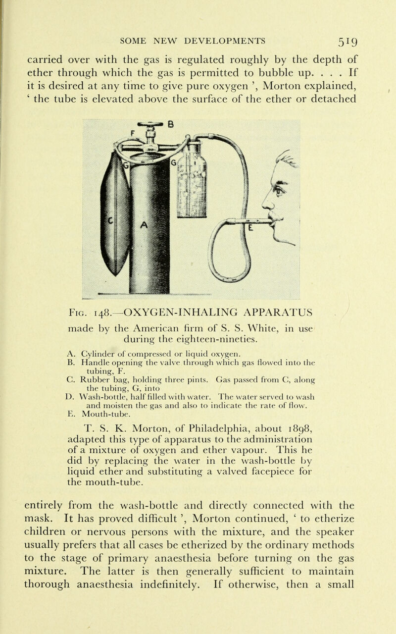 carried over with the gas is regulated roughly by the depth of ether through which the gas is permitted to bubble up. ... If it is desired at any time to give pure oxygen Morton explained, ' the tube is elevated above the surface of the ether or detached Fig. 148.—OXYGEN-INHALING APPARATUS made by the American firm of S. S. White, in use during the eighteen-nineties. A. Cylinder of compressed or liquid oxygen. B. Handle opening the valve through which gas flowed into the tubing, F. C. Rubber bag, holding three pints. Gas passed from G, along the tubing, G, into D. Wash-bottle, half filled with water. The water served to wash and moisten the gas and also to indicate the rate of flow. E. Mouth-tube. T. S. K. Morton, of Philadelphia, about 1898, adapted this type of apparatus to the administration of a mixture of oxygen and ether vapour. This he did by replacing the water in the wash-bottle by liquid ether and substituting a valved facepiece for the mouth-tube. entirely from the wash-bottle and directly connected with the mask. It has proved difficult ', Morton continued, ' to etherize children or nervous persons with the mixture, and the speaker usually prefers that all cases be etherized by the ordinary methods to the stage of primary anaesthesia before turning on the gas mixture. The latter is then generally sufficient to maintain thorough anaesthesia indefinitely. If otherwise, then a small