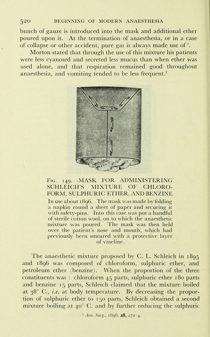 bunch of gauze is introduced into the mask and additional ether poured upon it. At the termination of anaesthesia, or in a case of collapse or other accident, pure gas is always made use of. Morton stated that through the use of this mixture his patients were less cyanosed and secreted less mucus than when ether was used alone, and that respiration remained good throughout anaesthesia, and vomiting tended to be less frequent.1 Fig. 149.—MASK FOR ADMINISTERING SGHLEIGH'S MIXTURE OF CHLORO- FORM, SULPHURIC ETHER, AND BENZINE In use about 1896. The mask was made by folding a napkin round a sheet of paper and securing it with safety-pins. Into this case was put a handful of sterile cotton wool, on to which the anaesthetic mixture was poured. The mask was then held over the patient's nose and mouth, which had previously been smeared with a protective layer of vaseline. The anaesthetic mixture proposed by C. L. Schleich in 1895 and 1896 was composed of chloroform, sulphuric ether, and petroleum ether (benzine). When the proportion of the three constituents was : chloroform 45 parts, sulphuric ether 180 parts and benzine 15 parts, Schleich claimed that the mixture boiled at 380 C, i.e. at body temperature. By decreasing the propor- tion of sulphuric ether to 150 parts, Schleich obtained a second mixture boiling at 400 C. and by further reducing the sulphuric