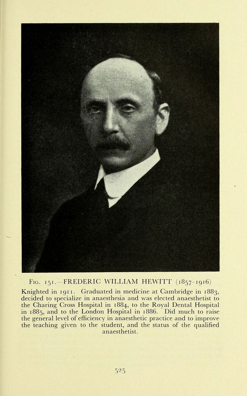 Fig. 151.—FREDERIC WILLIAM HEWITT (1857-1916) Knighted in 1911. Graduated in medicine at Cambridge in 1883, decided to specialize in anaesthesia and was elected anaesthetist to the Charing Cross Hospital in 1884, to the Royal Dental Hospital in 1885, and to the London Hospital in 1886. Did much to raise the general level of efficiency in anaesthetic practice and to improve the teaching given to the student, and the status of the qualified anaesthetist.