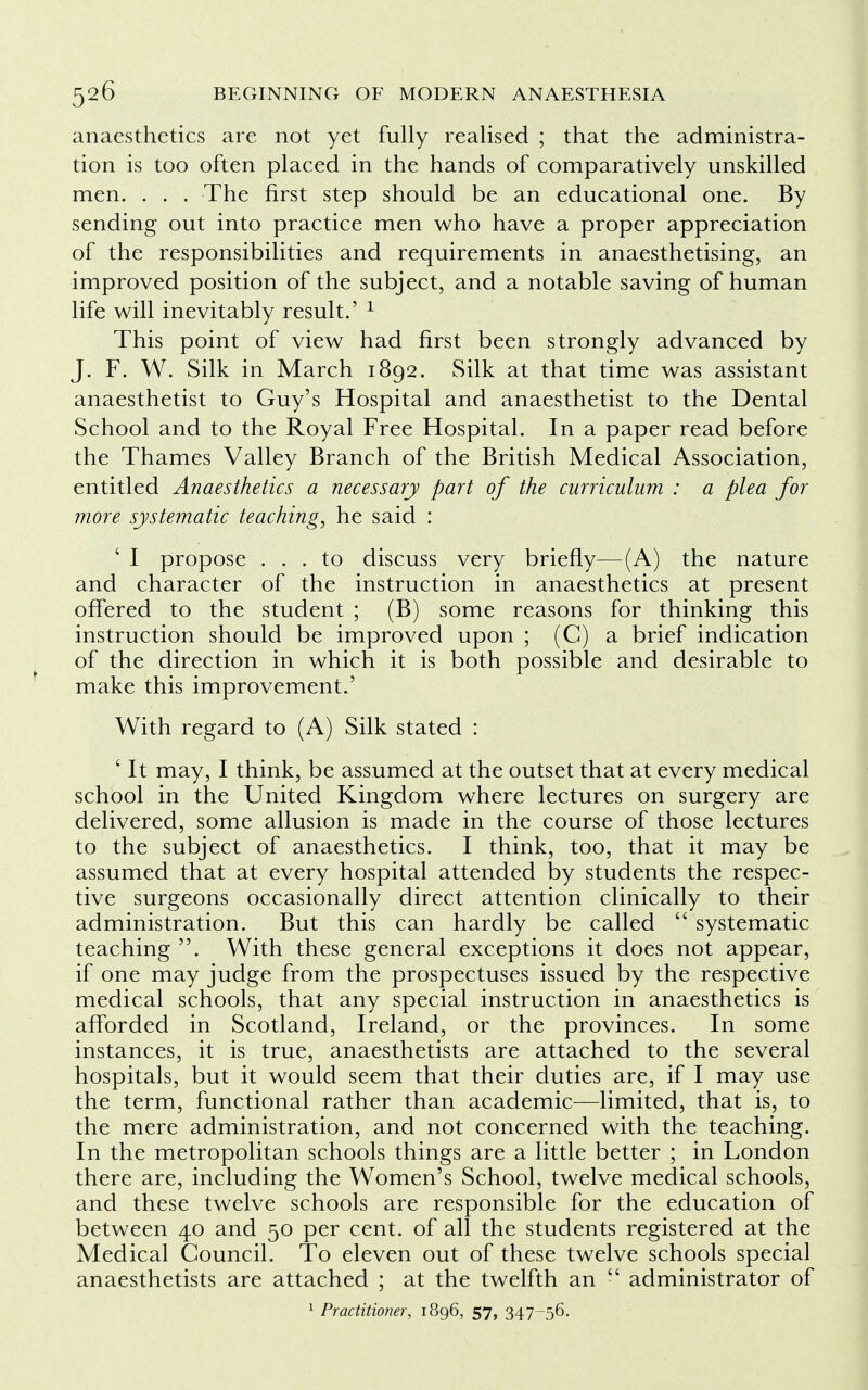 anaesthetics are not yet fully realised ; that the administra- tion is too often placed in the hands of comparatively unskilled men. . . . The first step should be an educational one. By sending out into practice men who have a proper appreciation of the responsibilities and requirements in anaesthetising, an improved position of the subject, and a notable saving of human life will inevitably result.' 1 This point of view had first been strongly advanced by J. F. W. Silk in March 1892. Silk at that time was assistant anaesthetist to Guy's Hospital and anaesthetist to the Dental School and to the Royal Free Hospital. In a paper read before the Thames Valley Branch of the British Medical Association, entitled Anaesthetics a necessary part of the curriculum : a plea for more systematic teaching, he said : ' I propose ... to discuss very briefly—(A) the nature and character of the instruction in anaesthetics at present offered to the student ; (B) some reasons for thinking this instruction should be improved upon ; (C) a brief indication of the direction in which it is both possible and desirable to make this improvement.' With regard to (A) Silk stated : ' It may, I think, be assumed at the outset that at every medical school in the United Kingdom where lectures on surgery are delivered, some allusion is made in the course of those lectures to the subject of anaesthetics. I think, too, that it may be assumed that at every hospital attended by students the respec- tive surgeons occasionally direct attention clinically to their administration. But this can hardly be called  systematic teaching . With these general exceptions it does not appear, if one may judge from the prospectuses issued by the respective medical schools, that any special instruction in anaesthetics is afforded in Scotland, Ireland, or the provinces. In some instances, it is true, anaesthetists are attached to the several hospitals, but it would seem that their duties are, if I may use the term, functional rather than academic—limited, that is, to the mere administration, and not concerned with the teaching. In the metropolitan schools things are a little better ; in London there are, including the Women's School, twelve medical schools, and these twelve schools are responsible for the education of between 40 and 50 per cent, of all the students registered at the Medical Council. To eleven out of these twelve schools special anaesthetists are attached ; at the twelfth an  administrator of 1 Practitioner, 1896, 57, 347-56.