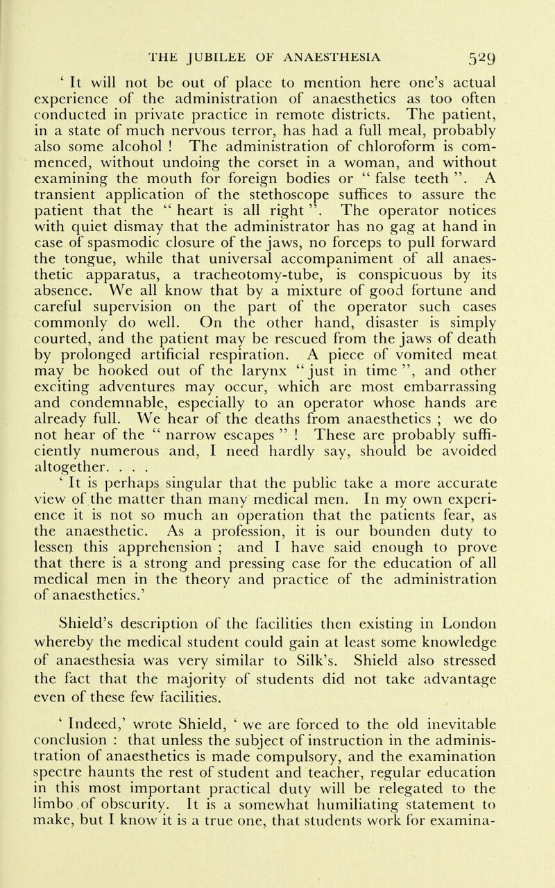 ' It will not be out of place to mention here one's actual experience of the administration of anaesthetics as too often conducted in private practice in remote districts. The patient, in a state of much nervous terror, has had a full meal, probably also some alcohol ! The administration of chloroform is com- menced, without undoing the corset in a woman, and without examining the mouth for foreign bodies or  false teeth . A transient application of the stethoscope suffices to assure the patient that the  heart is all right . The operator notices with quiet dismay that the administrator has no gag at hand in case of spasmodic closure of the jaws, no forceps to pull forward the tongue, while that universal accompaniment of all anaes- thetic apparatus, a tracheotomy-tube, is conspicuous by its absence. We all know that by a mixture of good fortune and careful supervision on the part of the operator such cases commonly do well. On the other hand, disaster is simply courted, and the patient may be rescued from the jaws of death by prolonged artificial respiration. A piece of vomited meat may be hooked out of the larynx just in time, and other exciting adventures may occur, which are most embarrassing and condemnable, especially to an operator whose hands are already full. We hear of the deaths from anaesthetics ; we do not hear of the  narrow escapes  ! These are probably suffi- ciently numerous and, I need hardly say, should be avoided altogether. . . . ' It is perhaps singular that the public take a more accurate view of the matter than many medical men. In my own experi- ence it is not so much an operation that the patients fear, as the anaesthetic. As a profession, it is our bounden duty to lessen this apprehension ; and I have said enough to prove that there is a strong and pressing case for the education of all medical men in the theory and practice of the administration of anaesthetics.' Shield's description of the facilities then existing in London whereby the medical student could gain at least some knowledge of anaesthesia was very similar to Silk's. Shield also stressed the fact that the majority of students did not take advantage even of these few facilities. ' Indeed,' wrote Shield, ' we are forced to the old inevitable conclusion : that unless the subject of instruction in the adminis- tration of anaesthetics is made compulsory, and the examination spectre haunts the rest of student and teacher, regular education in this most important practical duty will be relegated to the limbo of obscurity. It is a somewhat humiliating statement to make, but I know it is a true one, that students work for examina-