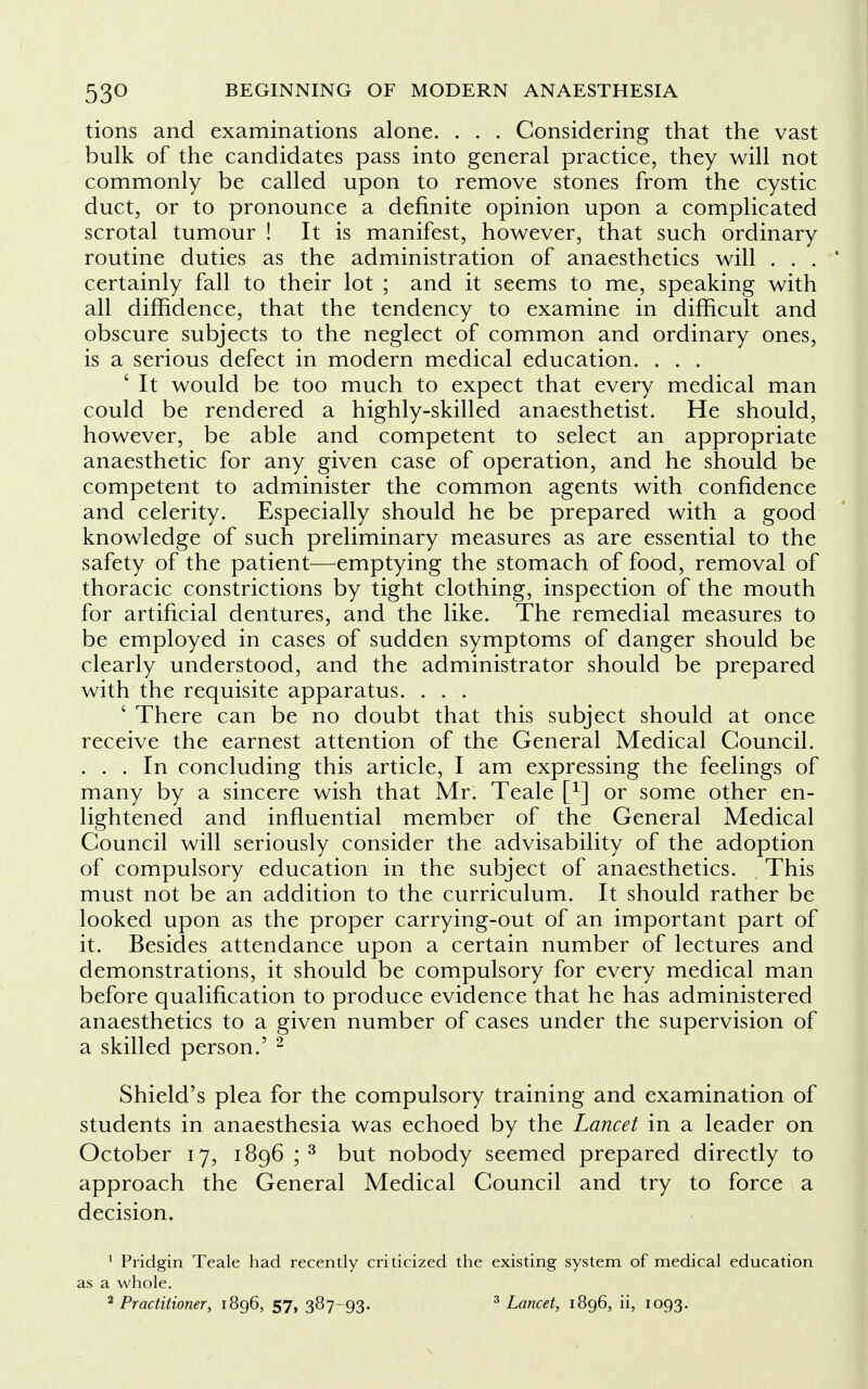 tions and examinations alone. . . . Considering that the vast bulk of the candidates pass into general practice, they will not commonly be called upon to remove stones from the cystic duct, or to pronounce a definite opinion upon a complicated scrotal tumour ! It is manifest, however, that such ordinary routine duties as the administration of anaesthetics will . . . * certainly fall to their lot ; and it seems to me, speaking with all diffidence, that the tendency to examine in difficult and obscure subjects to the neglect of common and ordinary ones, is a serious defect in modern medical education. ... ' It would be too much to expect that every medical man could be rendered a highly-skilled anaesthetist. He should, however, be able and competent to select an appropriate anaesthetic for any given case of operation, and he should be competent to administer the common agents with confidence and celerity. Especially should he be prepared with a good knowledge of such preliminary measures as are essential to the safety of the patient—emptying the stomach of food, removal of thoracic constrictions by tight clothing, inspection of the mouth for artificial dentures, and the like. The remedial measures to be employed in cases of sudden symptoms of danger should be clearly understood, and the administrator should be prepared with the requisite apparatus. ... ' There can be no doubt that this subject should at once receive the earnest attention of the General Medical Council. ... In concluding this article, I am expressing the feelings of many by a sincere wish that Mr. Teale [x] or some other en- lightened and influential member of the General Medical Council will seriously consider the advisability of the adoption of compulsory education in the subject of anaesthetics. This must not be an addition to the curriculum. It should rather be looked upon as the proper carrying-out of an important part of it. Besides attendance upon a certain number of lectures and demonstrations, it should be compulsory for every medical man before qualification to produce evidence that he has administered anaesthetics to a given number of cases under the supervision of a skilled person.' 2 Shield's plea for the compulsory training and examination of students in anaesthesia was echoed by the Lancet in a leader on October 17, 1896 ;3 but nobody seemed prepared directly to approach the General Medical Council and try to force a decision. 1 Pridgin Teale had recently criticized the existing system of medical education as a whole. 2 Practitioner, 1896, 57, 387-93. 3 Lancet, 1896, ii, 1093.