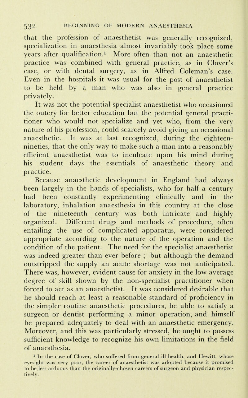 that the profession of anaesthetist was generally recognized, specialization in anaesthesia almost invariably took place some years after qualification.1 More often than not an anaesthetic practice was combined with general practice, as in Clover's case, or with dental surgery, as in Alfred Coleman's case. Even in the hospitals it was usual for the post of anaesthetist to be held by a man who was also in general practice privately. It was not the potential specialist anaesthetist who occasioned the outcry for better education but the potential general practi- tioner who would not specialize and yet who, from the very nature of his profession, could scarcely avoid giving an occasional anaesthetic. It was at last recognized, during the eighteen- nineties, that the only way to make such a man into a reasonably efficient anaesthetist was to inculcate upon his mind during riis student days the essentials of anaesthetic theory and practice. Because anaesthetic development in England had always been largely in the hands of specialists, who for half a century had been constantly experimenting clinically and in the laboratory, inhalation anaesthesia in this country at the close of the nineteenth century was both intricate and highly organized. Different drugs and methods of procedure, often entailing the use of complicated apparatus, were considered appropriate according to the nature of the operation and the condition of the patient. The need for the specialist anaesthetist was indeed greater than ever before ; but although the demand outstripped the supply an acute shortage was not anticipated. There was, however, evident cause for anxiety in the low average degree of skill shown by the non-specialist practitioner when forced to act as an anaesthetist. It was considered desirable that he should reach at least a reasonable standard of proficiency in the simpler routine anaesthetic procedures, be able to satisfy a surgeon or dentist performing a minor operation, and himself be prepared adequately to deal with an anaesthetic emergency. Moreover, and this was particularly stressed, he ought to possess sufficient knowledge to recognize his own limitations in the field of anaesthesia. 1 In the case of Clover, who suffered from general ill-health, and Hewitt, whose eyesight was very poor, the career of anaesthetist was adopted because it promised to be less arduous than the originally-chosen careers of surgeon and physician respec- tively.