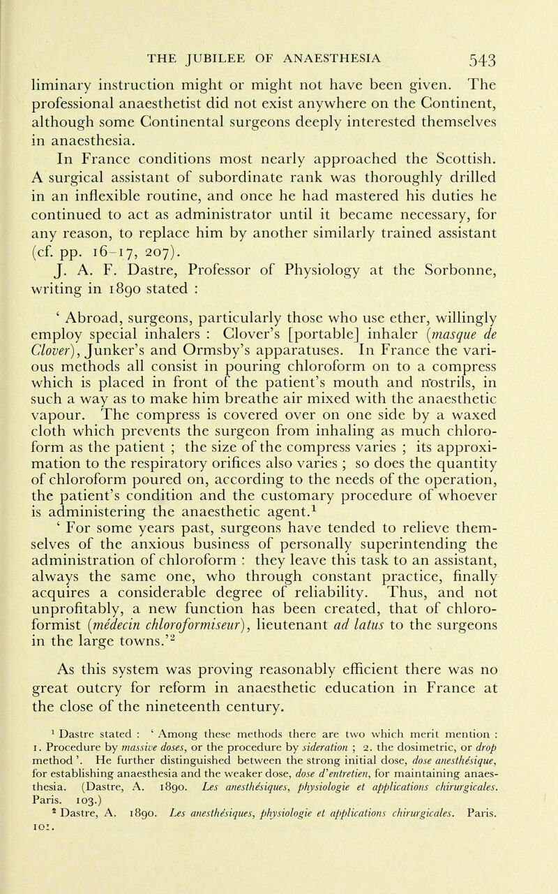 liminary instruction might or might not have been given. The professional anaesthetist did not exist anywhere on the Continent, although some Continental surgeons deeply interested themselves in anaesthesia. In France conditions most nearly approached the Scottish. A surgical assistant of subordinate rank was thoroughly drilled in an inflexible routine, and once he had mastered his duties he continued to act as administrator until it became necessary, for any reason, to replace him by another similarly trained assistant (cf. pp. 16-17, 207). J. A. F. Dastre, Professor of Physiology at the Sorbonne, writing in 1890 stated : ' Abroad, surgeons, particularly those who use ether, willingly employ special inhalers : Clover's [portable] inhaler [masque de Clover), Junker's and Ormsby's apparatuses. In France the vari- ous methods all consist in pouring chloroform on to a compress which is placed in front of the patient's mouth and riostrils, in such a way as to make him breathe air mixed with the anaesthetic vapour. The compress is covered over on one side by a waxed cloth which prevents the surgeon from inhaling as much chloro- form as the patient ; the size of the compress varies ; its approxi- mation to the respiratory orifices also varies ; so does the quantity of chloroform poured on, according to the needs of the operation, the patient's condition and the customary procedure of whoever is administering the anaesthetic agent.1 ' For some years past, surgeons have tended to relieve them- selves of the anxious business of personally superintending the administration of chloroform : they leave this task to an assistant, always the same one, who through constant practice, finally acquires a considerable degree of reliability. Thus, and not unprofitably, a new function has been created, that of chloro- formist {medecin chloroformiseur), lieutenant ad latus to the surgeons in the large towns.'2 As this system was proving reasonably efficient there was no great outcry for reform in anaesthetic education in France at the close of the nineteenth century. 1 Dastre stated : ' Among these methods there are two which merit mention : 1. Procedure by massive doses, or the procedure by sideration ; 2. the dosimetric, or drop method'. He further distinguished between the strong initial dose, dose anesthe'sique, for establishing anaesthesia and the weaker dose, dose d'entretien, for maintaining anaes- thesia. (Dastre, A. 1890. Les anesthe'siques, physiologie et applications chirurgicales. Paris. 103.) 2 Dastre, A. 1890. Les anesthe'siques, physiologie et applications chirurgicales. Paris. 10:.