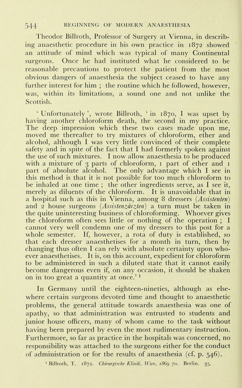 Theodor Billroth, Professor of Surgery at Vienna, in describ- ing anaesthetic procedure in his own practice in 1872 showed an attitude of mind which was typical of many Continental surgeons. Once he had instituted what he considered to be reasonable precautions to protect the patient from the most obvious dangers of anaesthesia the subject ceased to have any further interest for him ; the routine which he followed, however, was, within its limitations, a sound one and not unlike the Scottish. ' Unfortunately ', wrote Billroth, ' in 1870, I was upset by having another chloroform death, the second in my practice. The deep impression which these two cases made upon me, moved me thereafter to try mixtures of chloroform, ether and alcohol, although I was very little convinced of their complete safety and in spite of the fact that I had formerly spoken against the use of such mixtures. I now allow anaesthesia to be produced with a mixture of 3 parts of chloroform, 1 part of ether and 1 part of absolute alcohol. The only advantage which I see in this method is that it is not possible for too much chloroform to be inhaled at one time ; the other ingredients serve, as I see it, merely as diluents of the chloroform. It is unavoidable that in a hospital such as this in Vienna, among 8 dressers (Assistenten) and 2 house surgeons (Assistenzarzten) a turn must be taken in the quite uninteresting business of chloroforming. Whoever gives the chloroform often sees little or nothing of the operation ; I cannot very well condemn one of my dressers to this post for a whole semester. If, however, a rota of duty is established, so that each dresser anaesthetises for a month in turn, then by changing thus often I can rely with absolute certainty upon who- ever anaesthetises. It is, on this account, expedient for chloroform to be administered in such a diluted state that it cannot easily become dangerous even if, on any occasion, it should be shaken on in too great a quantity at once.'1 In Germany until the eighteen-nineties, although as else- where certain surgeons devoted time and thought to anaesthetic problems, the general attitude towards anaesthesia was one of apathy, so that administration was entrusted to students and junior house officers, many of whom came to the task without having been prepared by even the most rudimentary instruction. Furthermore, so far as practice in the hospitals was concerned, no responsibility was attached to the surgeons either for the conduct of administration or for the results of anaesthesia (cf. p. 546). 1 Billroth, T. 1872. Chirurgische Klirrik, Wien, i86g-yo. Berlin. 35.