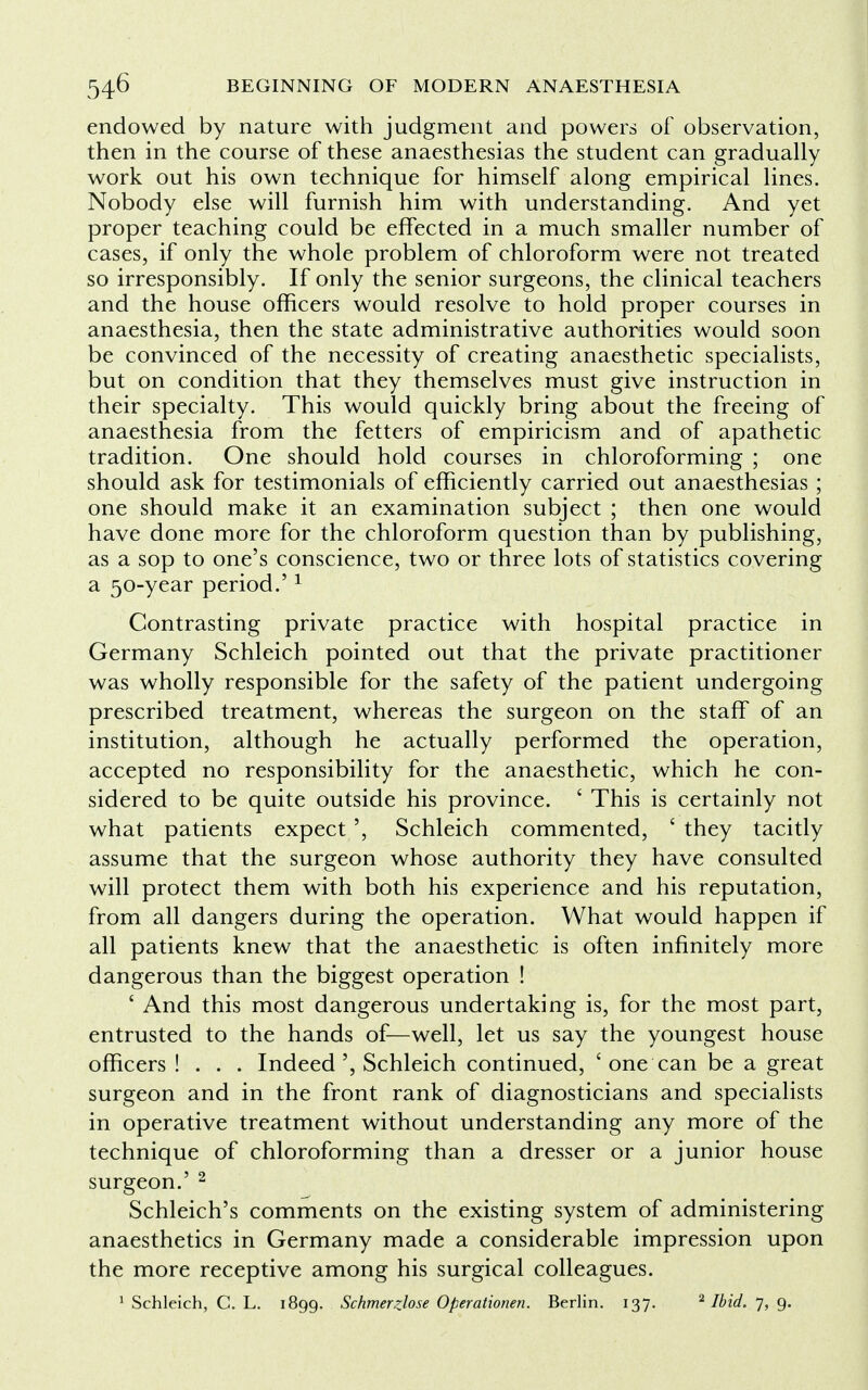 endowed by nature with judgment and powers of observation, then in the course of these anaesthesias the student can gradually work out his own technique for himself along empirical lines. Nobody else will furnish him with understanding. And yet proper teaching could be effected in a much smaller number of cases, if only the whole problem of chloroform were not treated so irresponsibly. If only the senior surgeons, the clinical teachers and the house officers would resolve to hold proper courses in anaesthesia, then the state administrative authorities would soon be convinced of the necessity of creating anaesthetic specialists, but on condition that they themselves must give instruction in their specialty. This would quickly bring about the freeing of anaesthesia from the fetters of empiricism and of apathetic tradition. One should hold courses in chloroforming ; one should ask for testimonials of efficiently carried out anaesthesias ; one should make it an examination subject ; then one would have done more for the chloroform question than by publishing, as a sop to one's conscience, two or three lots of statistics covering a 50-year period.'1 Contrasting private practice with hospital practice in Germany Schleich pointed out that the private practitioner was wholly responsible for the safety of the patient undergoing prescribed treatment, whereas the surgeon on the staff of an institution, although he actually performed the operation, accepted no responsibility for the anaesthetic, which he con- sidered to be quite outside his province. ' This is certainly not what patients expect', Schleich commented, ' they tacitly assume that the surgeon whose authority they have consulted will protect them with both his experience and his reputation, from all dangers during the operation. What would happen if all patients knew that the anaesthetic is often infinitely more dangerous than the biggest operation ! ' And this most dangerous undertaking is, for the most part, entrusted to the hands of—well, let us say the youngest house officers ! . . . IndeedSchleich continued, 'one can be a great surgeon and in the front rank of diagnosticians and specialists in operative treatment without understanding any more of the technique of chloroforming than a dresser or a junior house surgeon.' 2 Schleich's comments on the existing system of administering anaesthetics in Germany made a considerable impression upon the more receptive among his surgical colleagues. 1 Schleich, C. L. 1899. Schmerzlose Operationen. Berlin. 137. 2 Ibid. 7, 9.