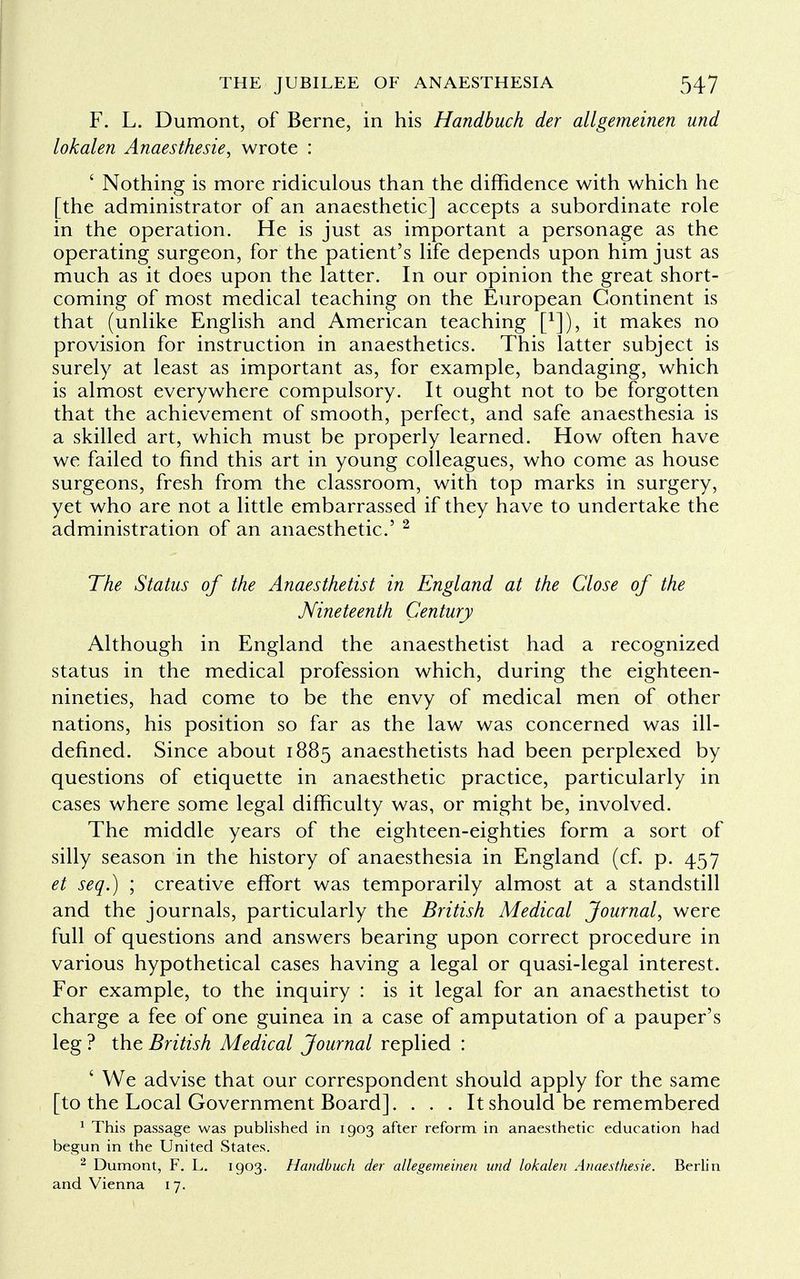 F. L. Dumont, of Berne, in his Handbuch der allgemeinen und lokalen Anaesthesie, wrote : ' Nothing is more ridiculous than the diffidence with which he [the administrator of an anaesthetic] accepts a subordinate role in the operation. He is just as important a personage as the operating surgeon, for the patient's life depends upon him just as much as it does upon the latter. In our opinion the great short- coming of most medical teaching on the European Continent is that (unlike English and American teaching f1]), it makes no provision for instruction in anaesthetics. This latter subject is surely at least as important as, for example, bandaging, which is almost everywhere compulsory. It ought not to be forgotten that the achievement of smooth, perfect, and safe anaesthesia is a skilled art, which must be properly learned. How often have we failed to find this art in young colleagues, who come as house surgeons, fresh from the classroom, with top marks in surgery, yet who are not a little embarrassed if they have to undertake the administration of an anaesthetic' 2 The Status of the Anaesthetist in England at the Close of the Nineteenth Century Although in England the anaesthetist had a recognized status in the medical profession which, during the eighteen- nineties, had come to be the envy of medical men of other nations, his position so far as the law was concerned was ill- defined. Since about 1885 anaesthetists had been perplexed by questions of etiquette in anaesthetic practice, particularly in cases where some legal difficulty was, or might be, involved. The middle years of the eighteen-eighties form a sort of silly season in the history of anaesthesia in England (cf. p. 457 et seq.) ; creative effort was temporarily almost at a standstill and the journals, particularly the British Medical Journal, were full of questions and answers bearing upon correct procedure in various hypothetical cases having a legal or quasi-legal interest. For example, to the inquiry : is it legal for an anaesthetist to charge a fee of one guinea in a case of amputation of a pauper's leg ? the British Medical Journal replied : ' We advise that our correspondent should apply for the same [to the Local Government Board]. . . . It should be remembered 1 This passage was published in 1903 after reform in anaesthetic education had begun in the United States. 2 Dumont, F. L. 1903. Handbuch der allegemeinen und lokalen Anaesthesie. Berlin and Vienna 17.