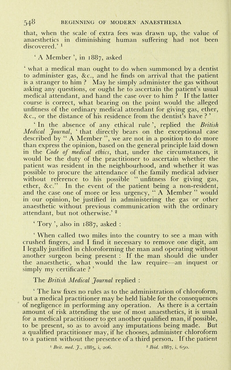 that, when the scale of extra fees was drawn up, the value of anaesthetics in diminishing human suffering had not been discovered.' 1 ' A Member ', in 1887, asked ' what a medical man ought to do when summoned by a dentist to administer gas, &c, and he finds on arrival that the patient is a stranger to him ? May he simply administer the gas without asking any questions, or ought he to ascertain the patient's usual medical attendant, and hand the case over to him ? If the latter course is correct, what bearing on the point would the alleged unfitness of the ordinary medical attendant for giving gas, ether, &c, or the distance of his residence from the dentist's have ? ' ' In the absence of any ethical rule ', replied the British Medical Journal, ' that directly bears on the exceptional case described by  A Member , we are not in a position to do more than express the opinion, based on the general principle laid down in the Code of medical ethics, that, under the circumstances, it would be the duty of the practitioner to ascertain whether the patient was resident in the neighbourhood, and whether it was possible to procure the attendance of the family medical adviser without reference to his possible  unfitness for giving gas, ether, &c. In the event of the patient being a non-resident, and the case one of more or less urgency,  A Member  would in our opinion, be justified in administering the gas or other anaesthetic without previous communication with the ordinary attendant, but not otherwise.' 2 ' Tory ', also in 1887, asked : ' When called two miles into the country to see a man with crushed fingers, and I find it necessary to remove one digit, am I legally justified in chloroforming the man and operating without another surgeon being present : If the man should die under the anaesthetic, what would the law require—an inquest or simply my certificate ? ' The British Medical Journal replied : ' The law fixes no rules as to the administration of chloroform, but a medical practitioner may be held liable for the consequences of negligence in performing any operation. As there is a certain amount of risk attending the use of most anaesthetics, it is usual for a medical practitioner to get another qualified man, if possible, to be present, so as to avoid any imputations being made. But a qualified practitioner may, if he chooses, administer chloroform to a patient without the presence of a third person. If the patient