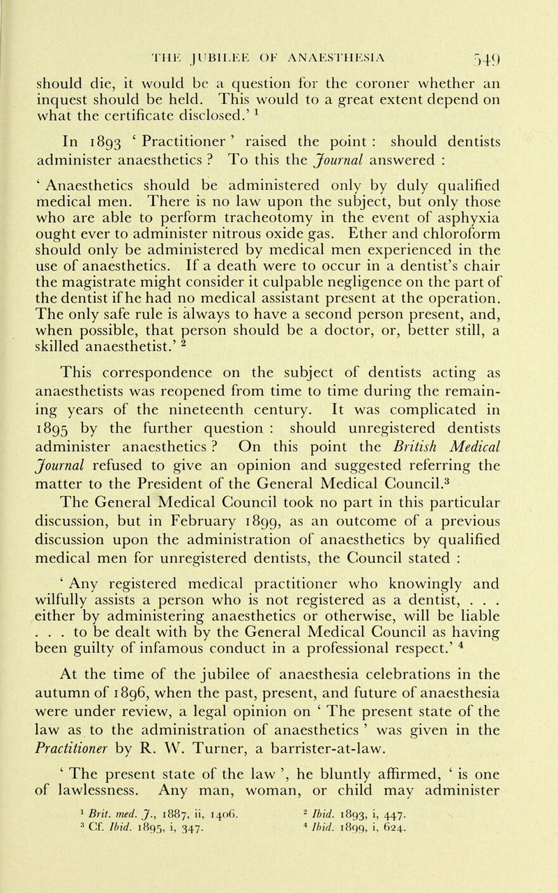 should die, it would be a question for the coroner whether an inquest should be held. This would to a great extent depend on what the certificate disclosed.'1 In 1893 ' Practitioner ' raised the point : should dentists administer anaesthetics ? To this the Journal answered : ' Anaesthetics should be administered only by duly qualified medical men. There is no law upon the subject, but only those who are able to perform tracheotomy in the event of asphyxia ought ever to administer nitrous oxide gas. Ether and chloroform should only be administered by medical men experienced in the use of anaesthetics. If a death were to occur in a dentist's chair the magistrate might consider it culpable negligence on the part of the dentist if he had no medical assistant present at the operation. The only safe rule is always to have a second person present, and, when possible, that person should be a doctor, or, better still, a skilled anaesthetist.' 2 This correspondence on the subject of dentists acting as anaesthetists was reopened from time to time during the remain- ing years of the nineteenth century. It was complicated in 1895 by the further question : should unregistered dentists administer anaesthetics ? On this point the British Medical Journal refused to give an opinion and suggested referring the matter to the President of the General Medical Council.3 The General Medical Council took no part in this particular discussion, but in February 1899, as an outcome of a previous discussion upon the administration of anaesthetics by qualified medical men for unregistered dentists, the Council stated : ' Any registered medical practitioner who knowingly and wilfully assists a person who is not registered as a dentist, . . . either by administering anaesthetics or otherwise, will be liable ... to be dealt with by the General Medical Council as having been guilty of infamous conduct in a professional respect.' 4 At the time of the jubilee of anaesthesia celebrations in the autumn of 1896, when the past, present, and future of anaesthesia were under review, a legal opinion on ' The present state of the law as to the administration of anaesthetics ' was given in the Practitioner by R. W. Turner, a barrister-at-law. ' The present state of the law ', he bluntly affirmed, ' is one of lawlessness. Any man, woman, or child may administer 1 Brit. med. J., 1887, ii, 1406. 2 Ibid. 1893, h 447- 3 Cf. Ibid. 1895, i, 347. 4 Ibid. 1899, i, 624.