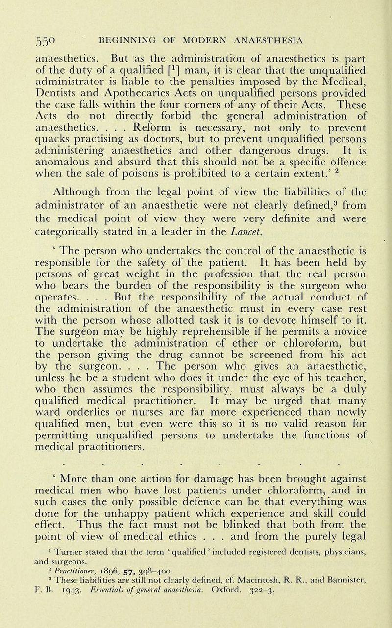 anaesthetics. But as the administration of anaesthetics is part of the duty of a qualified f1] man, it is clear that the unqualified administrator is liable to the penalties imposed by the Medical, Dentists and Apothecaries Acts on unqualified persons provided the case falls within the four corners of any of their Acts. These Acts do not directly forbid the general administration of anaesthetics. . . . Reform is necessary, not only to prevent quacks practising as doctors, but to prevent unqualified persons administering anaesthetics and other dangerous drugs. It is anomalous and absurd that this should not be a specific offence when the sale of poisons is prohibited to a certain extent.' 2 Although from the legal point of view the liabilities of the administrator of an anaesthetic were not clearly defined,3 from the medical point of view they were very definite and were categorically stated in a leader in the Lancet. ■ The person who undertakes the control of the anaesthetic is responsible for the safety of the patient. It has been held by persons of great weight in the profession that the real person who bears the burden of the responsibility is the surgeon who operates. . . . But the responsibility of the actual conduct of the administration of the anaesthetic must in every case rest with the person whose allotted task it is to devote himself to it. The surgeon may be highly reprehensible if he permits a novice to undertake the administration of ether or chloroform, but the person giving the drug cannot be screened from his act by the surgeon. . . . The person who gives an anaesthetic, unless he be a student who does it under the eye of his teacher, who then assumes the responsibility must always be a duly qualified medical practitioner. It may be urged that many ward orderlies or nurses are far more experienced than newly qualified men, but even were this so it is no valid reason for permitting unqualified persons to undertake the functions of medical practitioners. ' More than one action for damage has been brought against medical men who have lost patients under chloroform, and in such cases the only possible defence can be that everything was done for the unhappy patient which experience and skill could effect. Thus the fact must not be blinked that both from the point of view of medical ethics . . . and from the purely legal 1 Turner stated that the term ' qualified ' included registered dentists, physicians, and surgeons. 2 Practitioner, 1896, 57, 398-400. 3 These liabilities are still not clearly defined, cf. Macintosh, R. R., and Bannister, F. B. 1943. Essentials of general anaesthesia. Oxford. 322-3.
