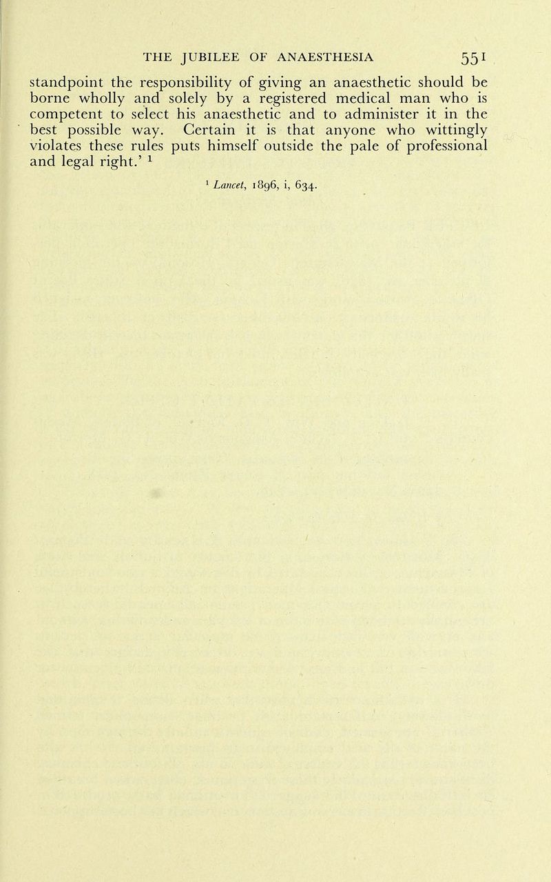 standpoint the responsibility of giving an anaesthetic should be borne wholly and solely by a registered medical man who is competent to select his anaesthetic and to administer it in the best possible way. Certain it is that anyone who wittingly violates these rules puts himself outside the pale of professional and legal right.' 1 1 Lancet, 1896, i, 634.