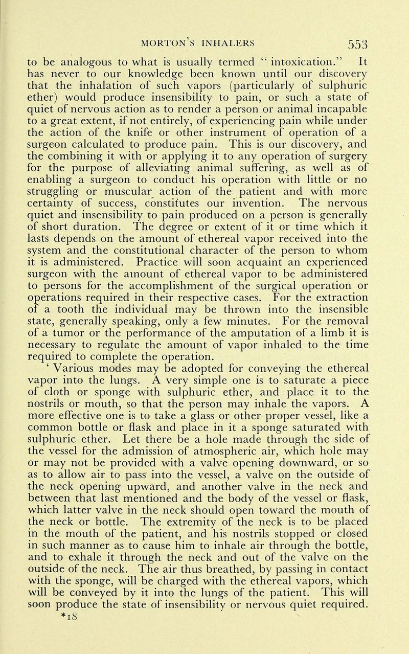 to be analogous to what is usually termed  intoxication. It has never to our knowledge been known until our discovery that the inhalation of such vapors (particularly of sulphuric ether) would produce insensibility to pain, or such a state of quiet of nervous action as to render a person or animal incapable to a great extent, if not entirely, of experiencing pain while under the action of the knife or other instrument of operation of a surgeon calculated to produce pain. This is our discovery, and the combining it with or applying it to any operation of surgery for the purpose of alleviating animal suffering, as well as of enabling a surgeon to conduct his operation with little or no struggling or muscular action of the patient and with more certainty of success, constitutes our invention. The nervous quiet and insensibility to pain produced on a person is generally of short duration. The degree or extent of it or time which it lasts depends on the amount of ethereal vapor received into the system and the constitutional character of the person to whom it is administered. Practice will soon acquaint an experienced surgeon with the amount of ethereal vapor to be administered to persons for the accomplishment of the surgical operation or operations required in their respective cases. For the extraction of a tooth the individual may be thrown into the insensible state, generally speaking, only a few minutes. For the removal of a tumor or the performance of the amputation of a limb it is necessary to regulate the amount of vapor inhaled to the time required to complete the operation. ' Various modes may be adopted for conveying the ethereal vapor into the lungs. A very simple one is to saturate a piece of cloth or sponge with sulphuric ether, and place it to the nostrils or mouth, so that the person may inhale the vapors. A more effective one is to take a glass or other proper vessel, like a common bottle or flask and place in it a sponge saturated with sulphuric ether. Let there be a hole made through the side of the vessel for the admission of atmospheric air, which hole may or may not be provided with a valve opening downward, or so as to allow air to pass into the vessel, a valve on the outside of the neck opening upward, and another valve in the neck and between that last mentioned and the body of the vessel or flask, which latter valve in the neck should open toward the mouth of the neck or bottle. The extremity of the neck is to be placed in the mouth of the patient, and his nostrils stopped or closed in such manner as to cause him to inhale air through the bottle, and to exhale it through the neck and out of the valve on the outside of the neck. The air thus breathed, by passing in contact with the sponge, will be charged with the ethereal vapors, which will be conveyed by it into the lungs of the patient. This will soon produce the state of insensibility or nervous quiet required. *i8
