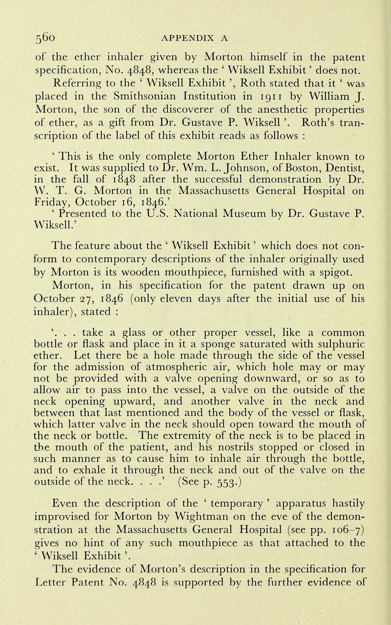 of the ether inhaler given by Morton himself in the patent specification, No. 4848, whereas the ' Wiksell Exhibit' does not. Referring to the ' Wiksell Exhibit', Roth stated that it ' was placed in the Smithsonian Institution in 1911 by William J. Morton, the son of the discoverer of the anesthetic properties of ether, as a gift from Dr. Gustave P. Wiksell '. Roth's tran- scription of the label of this exhibit reads as follows : ' This is the only complete Morton Ether Inhaler known to exist. It was supplied to Dr. Wm. L.Johnson, of Boston, Dentist, in the fall of 1848 after the successful demonstration by Dr. W. T. G. Morton in the Massachusetts General Hospital on Friday, October 16, 1846.' ' Presented to the U.S. National Museum by Dr. Gustave P. Wiksell.' The feature about the ' Wiksell Exhibit' which does not con- form to contemporary descriptions of the inhaler originally used by Morton is its wooden mouthpiece, furnished with a spigot. Morton, in his specification for the patent drawn up on October 27, 1846 (only eleven days after the initial use of his inhaler), stated : '. . . take a glass or other proper vessel, like a common bottle or flask and place in it a sponge saturated with sulphuric ether. Let there be a hole made through the side of the vessel for the admission of atmospheric air, which hole may or may not be provided with a valve opening downward, or so as to allow air to pass into the vessel, a valve on the outside of the neck opening upward, and another valve in the neck and between that last mentioned and the body of the vessel or flask, which latter valve in the neck should open toward the mouth of the neck or bottle. The extremity of the neck is to be placed in the mouth of the patient, and his nostrils stopped or closed in such manner as to cause him to inhale air through the bottle, and to exhale it through the neck and out of the valve on the outside of the neck. . . .' (See p. 553.) Even the description of the ' temporary ' apparatus hastily improvised for Morton by Wightman on the eve of the demon- stration at the Massachusetts General Hospital (see pp. 106-7) gives no hint of any such mouthpiece as that attached to the ' Wiksell Exhibit The evidence of Morton's description in the specification for Letter Patent No. 4848 is supported by the further evidence of