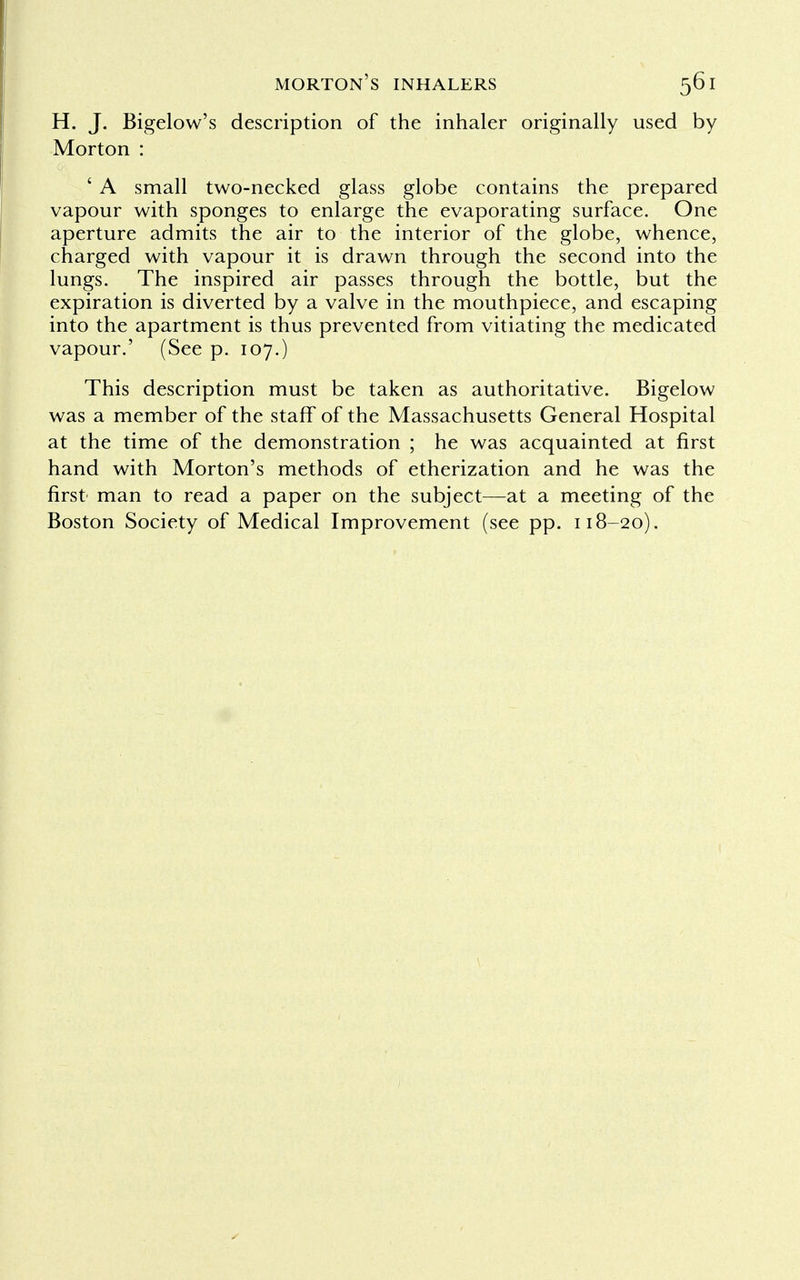 H. J. Bigelow's description of the inhaler originally used by Morton : ' A small two-necked glass globe contains the prepared vapour with sponges to enlarge the evaporating surface. One aperture admits the air to the interior of the globe, whence, charged with vapour it is drawn through the second into the lungs. The inspired air passes through the bottle, but the expiration is diverted by a valve in the mouthpiece, and escaping into the apartment is thus prevented from vitiating the medicated vapour.' (See p. 107.) This description must be taken as authoritative. Bigelow was a member of the staff of the Massachusetts General Hospital at the time of the demonstration ; he was acquainted at first hand with Morton's methods of etherization and he was the first man to read a paper on the subject—at a meeting of the Boston Society of Medical Improvement (see pp. 118-20).