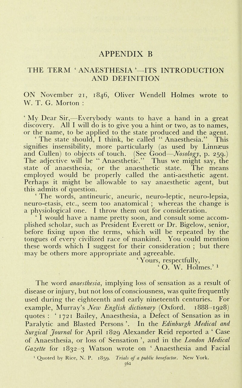 THE TERM ' ANAESTHESIA '—ITS INTRODUCTION AND DEFINITION ON November 21, 1846, Oliver Wendell Holmes wrote to W. T. G. Morton : ' My Dear Sir,—Everybody wants to have a hand in a great discovery. All I will do is to give you a hint or two, as to names, or the name, to be applied to the state produced and the agent. ' The state should, I think, be called Anaesthesia. This signifies insensibility, more particularly (as used by Linnaeus and Cullen) to objects of touch. (See Good—Nosology, p. 259.) The adjective will be Anaesthetic. Thus we might say, the state of anaesthesia, or the anaesthetic state. The means employed would be properly called the anti-aesthetic agent. Perhaps it might be allowable to say anaesthetic agent, but this admits of question. ' The words, antineuric, aneuric, neuro-leptic, neuro-lepsia, neuro-etasis, etc., seem too anatomical ; whereas the change is a physiological one. I throw them out for consideration. ' I would have a name pretty soon, and consult some accom- plished scholar, such as President Everett or Dr. Bigelow, senior, before fixing upon the terms, which will be repeated by the tongues of every civilized race of mankind. You could mention these words which I suggest for their consideration ; but there may be others more appropriate and agreeable. ' Yours, respectfully, ' O. W. Holmes.' 1 The word anaesthesia, implying loss of sensation as a result of disease or injury, but not loss of consciousness, was quite frequently used during the eighteenth and early nineteenth centuries. For example, Murray's New English dictionary (Oxford. 1888-1928) quotes : ' 1721 Bailey, Anaesthesia, a Defect of Sensation as in Paralytic and Blasted Persons '. In the Edinburgh Medical and Surgical Journal for April 1829 Alexander Reid reported a ' Case of Anaesthesia, or loss of Sensation ', and in the London Medical Gazette for 1832-3 Watson wrote on 'Anaesthesia and Facial 1 Quoted by Rice, N. P. 1859. Trials of a public benefactor. New York.