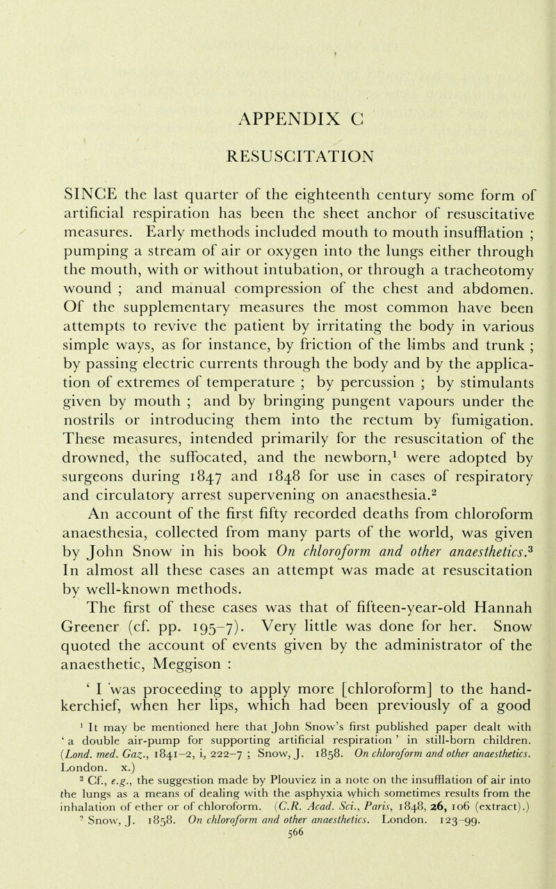 RESUSCITATION SINCE the last quarter of the eighteenth century some form of artificial respiration has been the sheet anchor of resuscitative measures. Early methods included mouth to mouth insufflation ; pumping a stream of air or oxygen into the lungs either through the mouth, with or without intubation, or through a tracheotomy wound ; and manual compression of the chest and abdomen. Of the supplementary measures the most common have been attempts to revive the patient by irritating the body in various simple ways, as for instance, by friction of the limbs and trunk ; by passing electric currents through the body and by the applica- tion of extremes of temperature ; by percussion ; by stimulants given by mouth ; and by bringing pungent vapours under the nostrils or introducing them into the rectum by fumigation. These measures, intended primarily for the resuscitation of the drowned, the suffocated, and the newborn,1 were adopted by surgeons during 1847 and 1848 for use in cases of respiratory and circulatory arrest supervening on anaesthesia.2 An account of the first fifty recorded deaths from chloroform anaesthesia, collected from many parts of the world, was given by John Snow in his book On chloroform and other anaesthetics.z In almost all these cases an attempt was made at resuscitation by well-known methods. The first of these cases was that of fifteen-year-old Hannah Greener (cf. pp. 195-7). Very little was done for her. Snow quoted the account of events given by the administrator of the anaesthetic, Meggison : ' I 'was proceeding to apply more [chloroform] to the hand- kerchief, when her lips, which had been previously of a good 1 It may be mentioned here that John Snow's first published paper dealt with ' a double air-pump for supporting artificial respiration ' in still-born children. {Lond. med. Gaz-, 1841-2, i, 222-7 ; Snow, J. 1858. On chloroform and other anaesthetics. London, x.) 2 Cf., e.g., the suggestion made by Plouviez in a note on the insufflation of air into the lungs as a means of dealing with the asphyxia which sometimes results from the inhalation of ether or of chloroform. (C.R. Acad. Sci., Paris, 1848, 26, 106 (extract).) - Snow, J. 1858. On chloroform and other anaesthetics. London. 123-99.