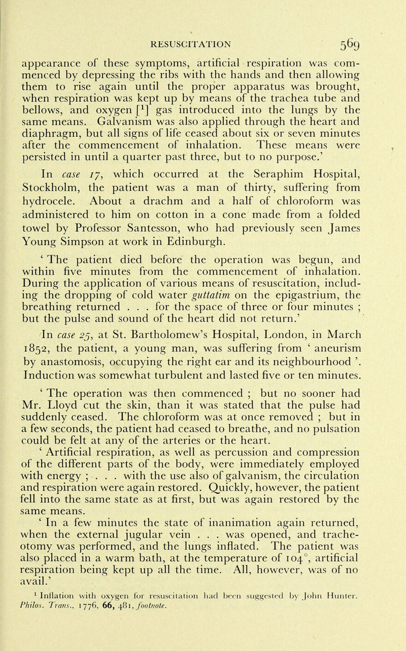 appearance of these symptoms, artificial respiration was com- menced by depressing the ribs with the hands and then allowing them to rise again until the proper apparatus was brought, when respiration was kept up by means of the trachea tube and bellows, and oxygen f1] gas introduced into the lungs by the same means. Galvanism was also applied through the heart and diaphragm, but all signs of life ceased about six or seven minutes after the commencement of inhalation. These means were persisted in until a quarter past three, but to no purpose.' In case 17, which occurred at the Seraphim Hospital, Stockholm, the patient was a man of thirty, suffering from hydrocele. About a drachm and a half of chloroform was administered to him on cotton in a cone made from a folded towel by Professor Santesson, who had previously seen James Young Simpson at work in Edinburgh. ' The patient died before the operation was begun, and within five minutes from the commencement of inhalation. During the application of various means of resuscitation, includ- ing the dropping of cold water guttatim on the epigastrium, the breathing returned . . . for the space of three or four minutes ; but the pulse and sound of the heart did not return.' In case 25, at St. Bartholomew's Hospital, London, in March 1852, the patient, a young man, was suffering from ' aneurism by anastomosis, occupying the right ear and its neighbourhood '. Induction was somewhat turbulent and lasted five or ten minutes. ' The operation was then commenced ; but no sooner had Mr. Lloyd cut the skin, than it was stated that the pulse had suddenly ceased. The chloroform was at once removed ; but in a few seconds, the patient had ceased to breathe, and no pulsation could be felt at any of the arteries or the heart. ' Artificial respiration, as well as percussion and compression of the different parts of the body, were immediately employed with energy ; . . . with the use also of galvanism, the circulation and respiration were again restored. Quickly, however, the patient fell into the same state as at first, but was again restored by the same means. ' In a few minutes the state of inanimation again returned, when the external jugular vein . . . was opened, and trache- otomy was performed, and the lungs inflated. The patient was also placed in a warm bath, at the temperature of 1040, artificial respiration being kept up all the time. All, however, was of no avail.' 1 Inflation with oxygen for resuscitation had been suggested by John Hunter. Philos. Trans., 1776, 66, 481, footnote.