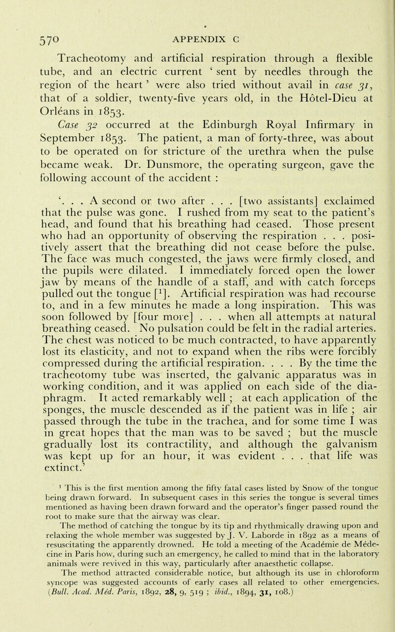 Tracheotomy and artificial respiration through a flexible tube, and an electric current ' sent by needles through the region of the heart ' were also tried without avail in case ji, that of a soldier, twenty-five years old, in the Hotel-Dieu at Orleans in 1853. Case 32 occurred at the Edinburgh Royal Infirmary in September 1853. The patient, a man of forty-three, was about to be operated on for stricture of the urethra when the pulse became weak. Dr. Dunsmore, the operating surgeon, gave the following account of the accident : '. . . A second or two after . . . [two assistants] exclaimed that the pulse was gone. I rushed from my seat to the patient's head, and found that his breathing had ceased. Those present who had an opportunity of observing the respiration . . . posi- tively assert that the breathing did not cease before the pulse. The face was much congested, the jaws were firmly closed, and the pupils were dilated. I immediately forced open the lower jaw by means of the handle of a staff, and with catch forceps pulled out the tongue f1]. Artificial respiration was had recourse to, and in a few minutes he made a long inspiration. This was soon followed by [four more] . . . when all attempts at natural breathing ceased. No pulsation could be felt in the radial arteries. The chest was noticed to be much contracted, to have apparently lost its elasticity, and not to expand when the ribs were forcibly compressed during the artificial respiration. . . . By the time the tracheotomy tube was inserted, the galvanic apparatus was in working condition, and it was applied on each side of the dia- phragm. It acted remarkably well ; at each application of the sponges, the muscle descended as if the patient was in life ; air passed through the tube in the trachea, and for some time I was in great hopes that the man was to be saved ; but the muscle gradually lost its contractility, and although the galvanism was kept up for an hour, it was evident . . . that life was extinct.' 1 This is the first mention among the fifty fatal cases listed by Snow of the tongue being drawn forward. In subsequent cases in this series the tongue is several times mentioned as having been drawn forward and the operator's finger passed round the root to make sure that the airway was clear. The method of catching the tongue by its tip and rhythmically drawing upon and relaxing the whole member was suggested by J. V. Laborde in 1892 as a means of resuscitating the apparently drowned. He told a meeting of the Acad6mie de Mede- cine in Paris how, during such an emergency, he called to mind that in the laboratory animals were revived in this way, particularly after anaesthetic collapse. The method attracted considerable notice, but although its use in chloroform syncope was suggested accounts of early cases all related to other emergencies. (Bull. Acad. Med. Paris, 1892, 28, 9, 519 ; ibid., 1894, 31, 108.)