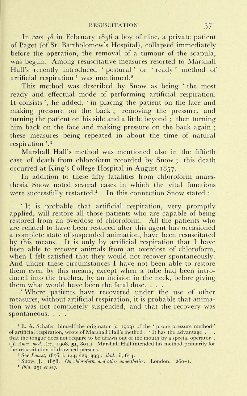 In case 48 in February 1856 a boy of nine, a private patient of Paget (of St. Bartholomew's Hospital), collapsed immediately before the operation, the removal of a tumour of the scapula, was begun. Among resuscitative measures resorted to Marshall Hall's recently introduced ' postural ' or ' ready ' method of artificial respiration 1 was mentioned.2 This method was described by Snow as being ' the most ready and effectual mode of performing artificial respiration. It consists ', he added, ' in placing the patient on the face and making pressure on the back ; removing the pressure, and turning the patient on his side and a little beyond ; then turning him back on the face and making pressure on the back again ; these measures being repeated in about the time of natural respiration '.3 Marshall Hall's method was mentioned also in the fiftieth case of death from chloroform recorded by Snow ; this death occurred at King's College Hospital in August 1857. In addition to these fifty fatalities from chloroform anaes- thesia Snow noted several cases in which the vital functions were successfully restarted.4 In this connection Snow stated : ' It is probable that artificial respiration, very promptly applied, will restore all those patients who are capable of being restored from an overdose of chloroform. All the patients who are related to have been restored after this agent has occasioned a complete state of suspended animation, have been resuscitated by this means. It is only by artificial respiration that I have been able to recover animals from an overdose of chloroform, when I felt satisfied that they would not recover spontaneously. And under these circumstances I have not been able to restore them even by this means, except when a tube had been intro- duced into the trachea, by an incision in the neck, before giving them what would have been the fatal dose. . . . ' Where patients have recovered under the use of other measures, without artificial respiration, it is probable that anima- tion was not completely suspended, and that the recovery was spontaneous. . . . 1 E. A. Schafer, himself the originator (c. 1903) of the ' prone pressure method ' of artificial respiration, wrote of Marshall Hall's method : ' It has the advantage . . . that the tongue does not require to be drawn out of the mouth by a special operator '. {J. Amer. med. Ass., 1908, 51, 801.) Marshall Hall intended his method primarily for the resuscitation of drowned persons. 2 See Lancet, 1856, i, 144, 229, 393 ; ibid., ii, 654. 3 Snow, J. 1858. On chloroform and other anaesthetics. London. 260-1. 4 Ibid. 251 et seq.