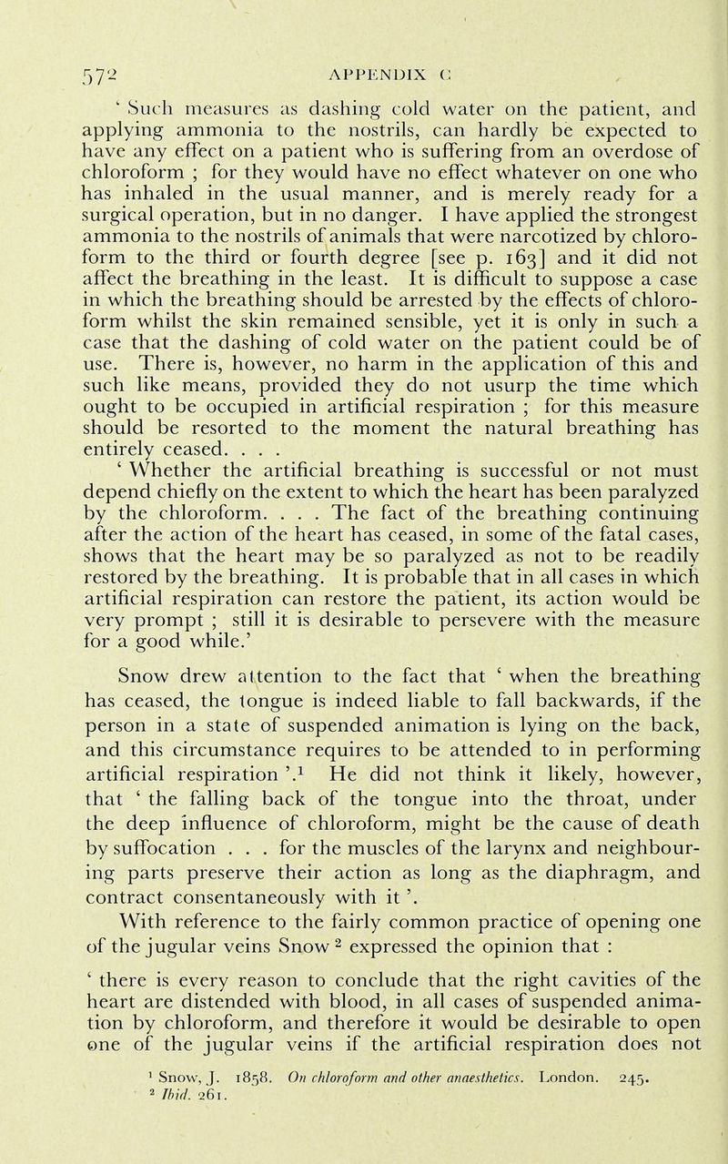 k Such measures as dashing cold water on the patient, and applying ammonia to the nostrils, can hardly be expected to have any effect on a patient who is suffering from an overdose of chloroform ; for they would have no effect whatever on one who has inhaled in the usual manner, and is merely ready for a surgical operation, but in no danger. I have applied the strongest ammonia to the nostrils of animals that were narcotized by chloro- form to the third or fourth degree [see p. 163] and it did not affect the breathing in the least. It is difficult to suppose a case in which the breathing should be arrested by the effects of chloro- form whilst the skin remained sensible, yet it is only in such a case that the dashing of cold water on the patient could be of use. There is, however, no harm in the application of this and such like means, provided they do not usurp the time which ought to be occupied in artificial respiration ; for this measure should be resorted to the moment the natural breathing has entirely ceased. . . . ' Whether the artificial breathing is successful or not must depend chiefly on the extent to which the heart has been paralyzed by the chloroform. . . . The fact of the breathing continuing after the action of the heart has ceased, in some of the fatal cases, shows that the heart may be so paralyzed as not to be readily restored by the breathing. It is probable that in all cases in which artificial respiration can restore the patient, its action would be very prompt ; still it is desirable to persevere with the measure for a good while.' Snow drew attention to the fact that ' when the breathing has ceased, the tongue is indeed liable to fall backwards, if the person in a state of suspended animation is lying on the back, and this circumstance requires to be attended to in performing artificial respiration i.1 He did not think it likely, however, that ' the falling back of the tongue into the throat, under the deep influence of chloroform, might be the cause of death by suffocation . . . for the muscles of the larynx and neighbour- ing parts preserve their action as long as the diaphragm, and contract consentaneously with it '. With reference to the fairly common practice of opening one of the jugular veins Snow 2 expressed the opinion that : ' there is every reason to conclude that the right cavities of the heart are distended with blood, in all cases of suspended anima- tion by chloroform, and therefore it would be desirable to open one of the jugular veins if the artificial respiration does not 1 Snow, J. 1858. On chloroform and other anaesthetics. London. 245. 2 Ibid. 261.