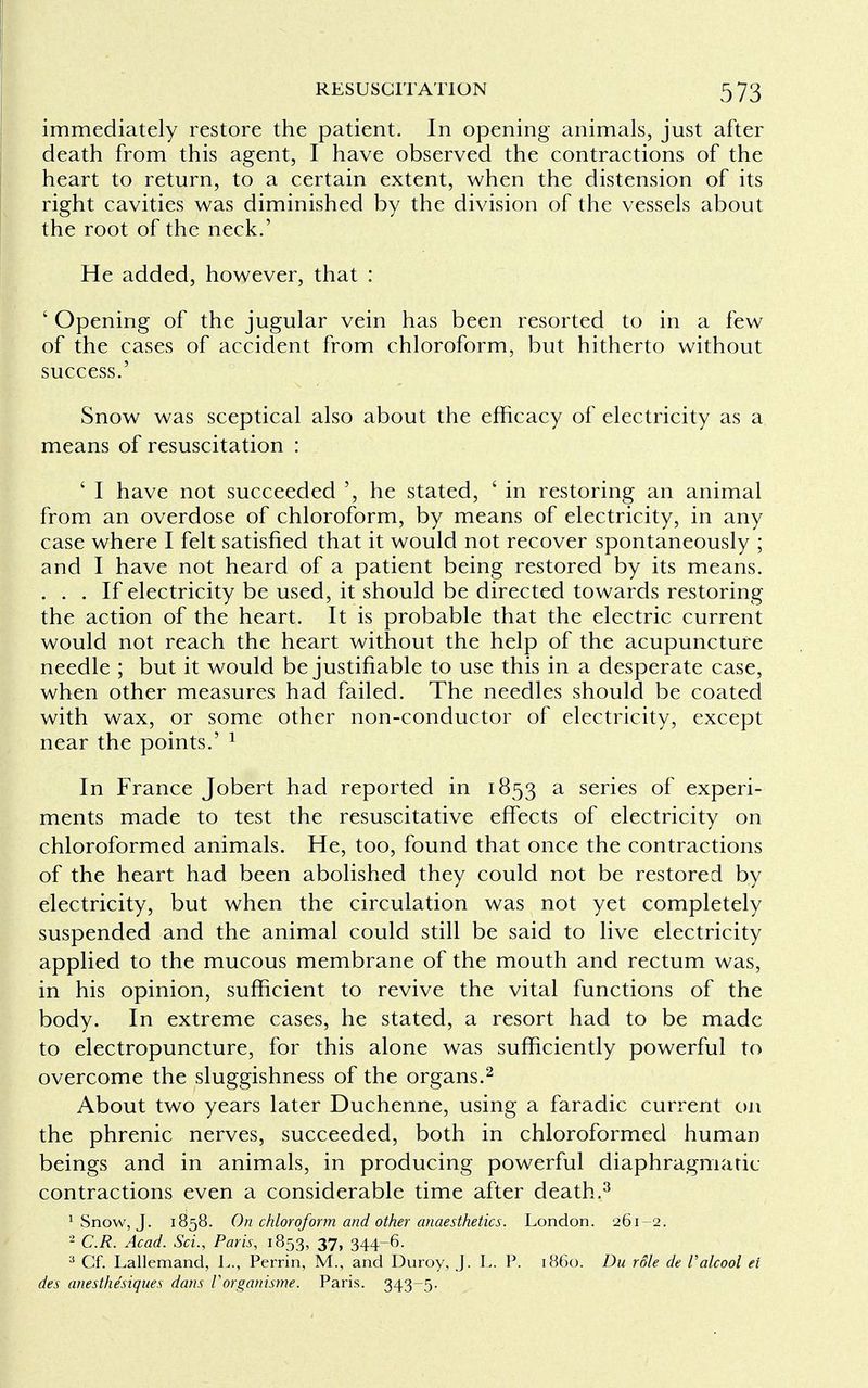 immediately restore the patient. In opening animals, just after death from this agent, I have observed the contractions of the heart to return, to a certain extent, when the distension of its right cavities was diminished by the division of the vessels about the root of the neck.' He added, however, that : ' Opening of the jugular vein has been resorted to in a few of the cases of accident from chloroform, but hitherto without success.' Snow was sceptical also about the efficacy of electricity as a means of resuscitation : ' I have not succeeded ', he stated, ' in restoring an animal from an overdose of chloroform, by means of electricity, in any case where I felt satisfied that it would not recover spontaneously ; and I have not heard of a patient being restored by its means. ... If electricity be used, it should be directed towards restoring the action of the heart. It is probable that the electric current would not reach the heart without the help of the acupuncture needle ; but it would be justifiable to use this in a desperate case, when other measures had failed. The needles should be coated with wax, or some other non-conductor of electricity, except near the points.' 1 In France Jobert had reported in 1853 a series of experi- ments made to test the resuscitative effects of electricity on chloroformed animals. He, too, found that once the contractions of the heart had been abolished they could not be restored by electricity, but when the circulation was not yet completely suspended and the animal could still be said to live electricity applied to the mucous membrane of the mouth and rectum was, in his opinion, sufficient to revive the vital functions of the body. In extreme cases, he stated, a resort had to be made to electropuncture, for this alone was sufficiently powerful to overcome the sluggishness of the organs.2 About two years later Duchenne, using a faradic current on the phrenic nerves, succeeded, both in chloroformed human beings and in animals, in producing powerful diaphragmatic contractions even a considerable time after death.3 1 Snow, J. 1858. On chloroform and other anaesthetics. London. 261-2. - C.R. Acad. Sci., Paris, 1853, 37, 344-6. 3 Cf. Lallemand, L., Perrin, M., and Duroy, J. L. P. i860. Du role de Valcool ei des anesthe'siques dans Vorganisme. Paris. 343-5.