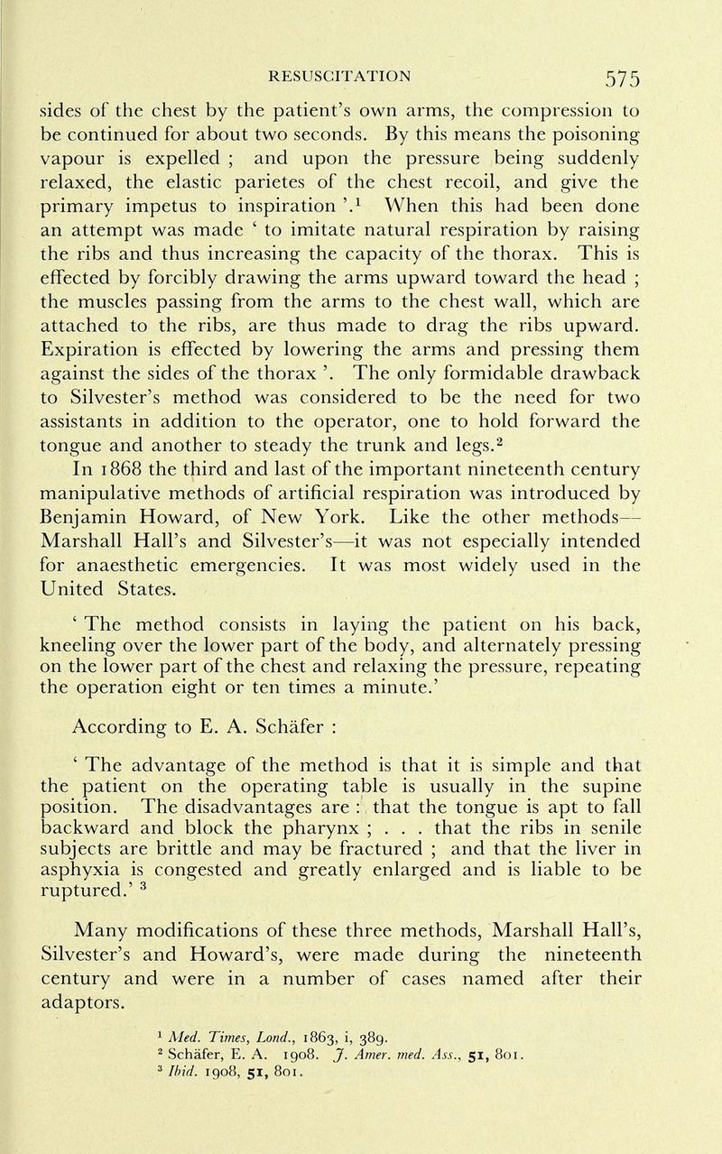 sides of the chest by the patient's own arms, the compression to be continued for about two seconds. By this means the poisoning vapour is expelled ; and upon the pressure being suddenly relaxed, the elastic parietes of the chest recoil, and give the primary impetus to inspiration \1 When this had been done an attempt was made ' to imitate natural respiration by raising the ribs and thus increasing the capacity of the thorax. This is effected by forcibly drawing the arms upward toward the head ; the muscles passing from the arms to the chest wall, which are attached to the ribs, are thus made to drag the ribs upward. Expiration is effected by lowering the arms and pressing them against the sides of the thorax '. The only formidable drawback to Silvester's method was considered to be the need for two assistants in addition to the operator, one to hold forward the tongue and another to steady the trunk and legs.2 In 1868 the third and last of the important nineteenth century manipulative methods of artificial respiration was introduced by Benjamin Howard, of New York. Like the other methods— Marshall Hall's and Silvester's—it was not especially intended for anaesthetic emergencies. It was most widely used in the United States. ' The method consists in laying the patient on his back, kneeling over the lower part of the body, and alternately pressing on the lower part of the chest and relaxing the pressure, repeating the operation eight or ten times a minute.' According to E. A. Schafer : ' The advantage of the method is that it is simple and that the patient on the operating table is usually in the supine position. The disadvantages are : that the tongue is apt to fall backward and block the pharynx ; . . . that the ribs in senile subjects are brittle and may be fractured ; and that the liver in asphyxia is congested and greatly enlarged and is liable to be ruptured.' 3 Many modifications of these three methods, Marshall Hall's, Silvester's and Howard's, were made during the nineteenth century and were in a number of cases named after their adaptors. 1 Med. Times, Lond., 1863, i, 389. 2 Schafer, E. A. 1908. J. Amer. med. Ass., 51, 801. 3 Ibid. 1908, 51, 801.