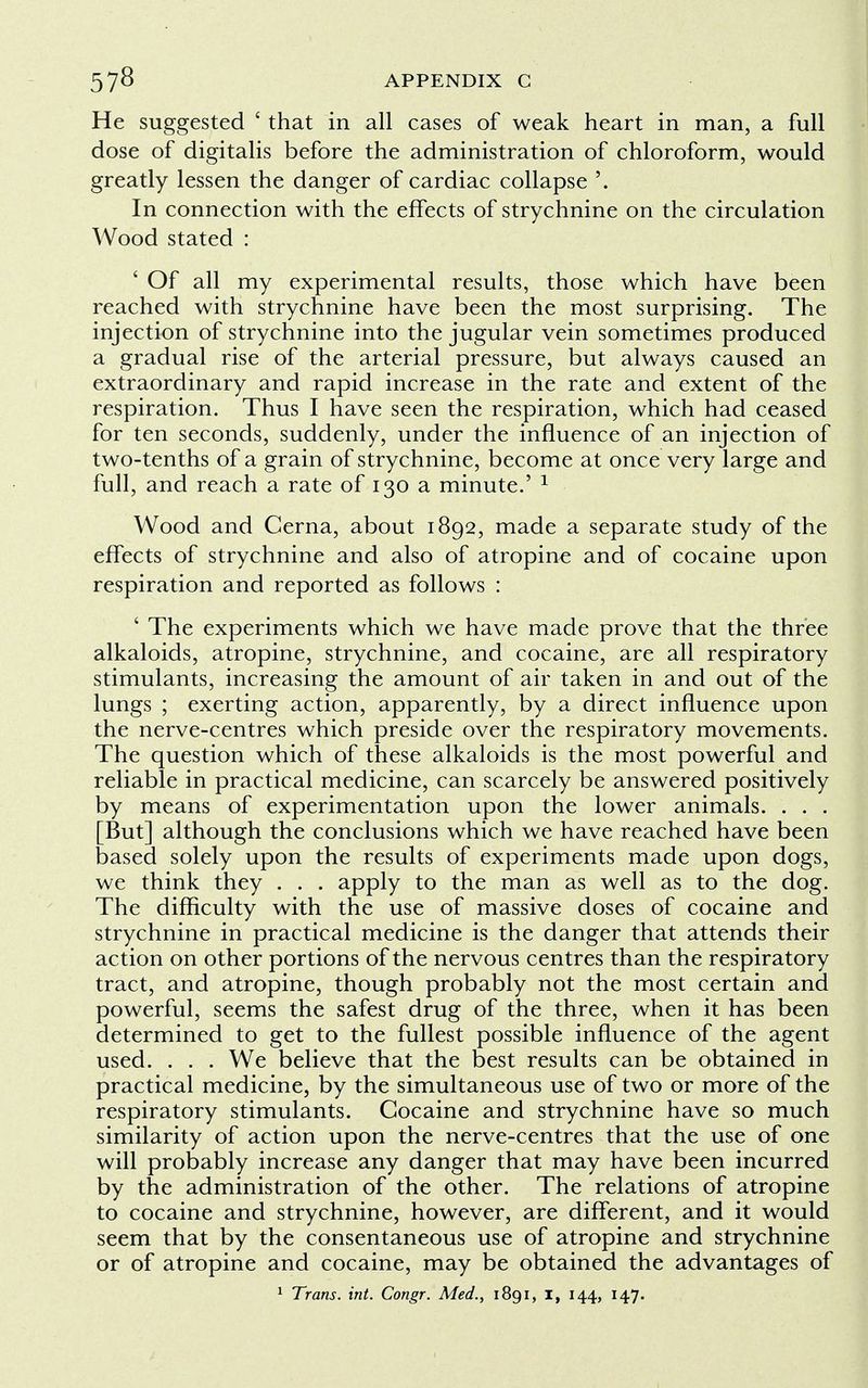 He suggested ' that in all cases of weak heart in man, a full dose of digitalis before the administration of chloroform, would greatly lessen the danger of cardiac collapse '. In connection with the effects of strychnine on the circulation Wood stated : ' Of all my experimental results, those which have been reached with strychnine have been the most surprising. The injection of strychnine into the jugular vein sometimes produced a gradual rise of the arterial pressure, but always caused an extraordinary and rapid increase in the rate and extent of the respiration. Thus I have seen the respiration, which had ceased for ten seconds, suddenly, under the influence of an injection of two-tenths of a grain of strychnine, become at once very large and full, and reach a rate of 130 a minute.' 1 Wood and Cerna, about 1892, made a separate study of the effects of strychnine and also of atropine and of cocaine upon respiration and reported as follows : ' The experiments which we have made prove that the three alkaloids, atropine, strychnine, and cocaine, are all respiratory stimulants, increasing the amount of air taken in and out of the lungs ; exerting action, apparently, by a direct influence upon the nerve-centres which preside over the respiratory movements. The question which of these alkaloids is the most powerful and reliable in practical medicine, can scarcely be answered positively by means of experimentation upon the lower animals. . . . [But] although the conclusions which we have reached have been based solely upon the results of experiments made upon dogs, we think they . . . apply to the man as well as to the dog. The difficulty with the use of massive doses of cocaine and strychnine in practical medicine is the danger that attends their action on other portions of the nervous centres than the respiratory tract, and atropine, though probably not the most certain and powerful, seems the safest drug of the three, when it has been determined to get to the fullest possible influence of the agent used. . . . We believe that the best results can be obtained in practical medicine, by the simultaneous use of two or more of the respiratory stimulants. Cocaine and strychnine have so much similarity of action upon the nerve-centres that the use of one will probably increase any danger that may have been incurred by the administration of the other. The relations of atropine to cocaine and strychnine, however, are different, and it would seem that by the consentaneous use of atropine and strychnine or of atropine and cocaine, may be obtained the advantages of 1 Trans, int. Congr. Med., 1891, I, 144, 147.