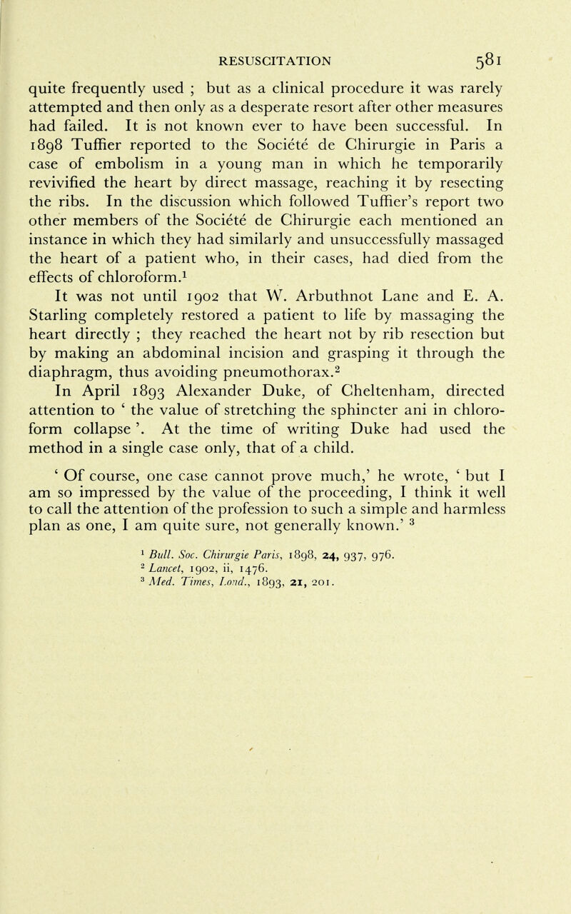 quite frequently used ; but as a clinical procedure it was rarely attempted and then only as a desperate resort after other measures had failed. It is not known ever to have been successful. In 1898 Tuffier reported to the Societe de Chirurgie in Paris a case of embolism in a young man in which he temporarily revivified the heart by direct massage, reaching it by resecting the ribs. In the discussion which followed Tuffier's report two other members of the Societe de Chirurgie each mentioned an instance in which they had similarly and unsuccessfully massaged the heart of a patient who, in their cases, had died from the effects of chloroform.1 It was not until 1902 that W. Arbuthnot Lane and E. A. Starling completely restored a patient to life by massaging the heart directly ; they reached the heart not by rib resection but by making an abdominal incision and grasping it through the diaphragm, thus avoiding pneumothorax.2 In April 1893 Alexander Duke, of Cheltenham, directed attention to ' the value of stretching the sphincter ani in chloro- form collapse '. At the time of writing Duke had used the method in a single case only, that of a child. ' Of course, one case cannot prove much,' he wrote, ' but I am so impressed by the value of the proceeding, I think it well to call the attention of the profession to such a simple and harmless plan as one, I am quite sure, not generally known.' 3 1 Bull. Soc. Chirurgie Paris, 1898, 24, 937, 976. 2 Lancet, 1902, ii, 1476. 3 Med. Times, Lond., 1893, 21, 201.